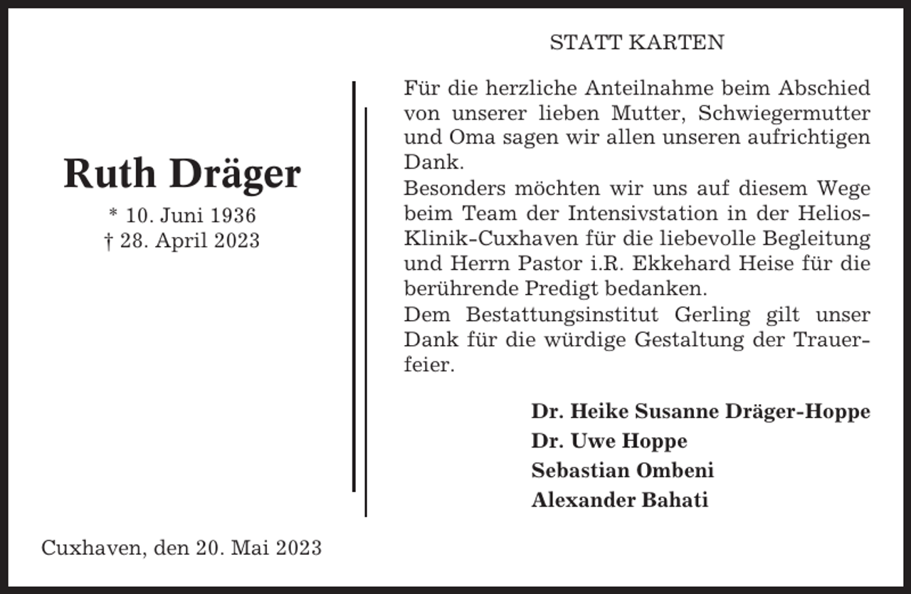<p>STATT KARTEN</p><p>Ruth Dräger<br />* 10. Juni 1936<br />† 28. April 2023</p><p>Für die herzliche Anteilnahme beim Abschied<br />von unserer lieben Mutter, Schwiegermutter<br />und Oma sagen wir allen unseren aufrichtigen<br />Dank.<br />Besonders möchten wir uns auf diesem Wege<br />beim Team der Intensivstation in der HeliosKlinik-Cuxhaven für die liebevolle Begleitung<br />und Herrn Pastor i.R. Ekkehard Heise für die<br />berührende Predigt bedanken.<br />Dem Bestattungsinstitut Gerling gilt unser<br />Dank für die würdige Gestaltung der Trauerfeier.<br />Dr. Heike Susanne Dräger-Hoppe<br />Dr. Uwe Hoppe<br />Sebastian Ombeni<br />Alexander Bahati</p><p>Cuxhaven, den 20. Mai 2023</p>