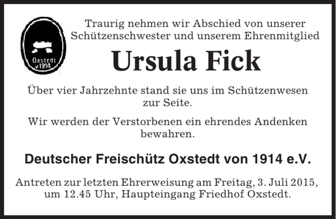 <p>Traurig nehmen wir Abschied von unserer<br />Schützenschwester und unserem Ehrenmitglied</p><p>Ursula Fick<br />Über vier Jahrzehnte stand sie uns im Schützenwesen<br />zur Seite.<br />Wir werden der Verstorbenen ein ehrendes Andenken<br />bewahren.</p><p>Deutscher Freischütz Oxstedt von 1914 e.V.<br />Antreten zur letzten Ehrerweisung am Freitag, 3. Juli 2015,<br />um 12.45 Uhr, Haupteingang Friedhof Oxstedt.</p>