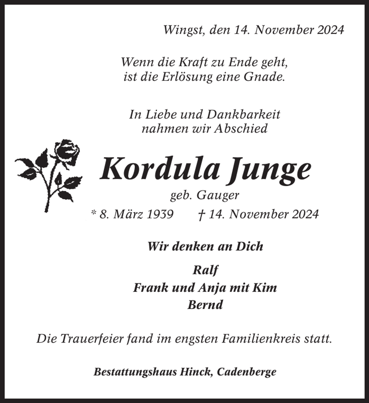 <p>Wingst, den 14. November 2024<br />Wenn die Kraft zu Ende geht,<br />ist die Erlösung eine Gnade.<br />In Liebe und Dankbarkeit<br />nahmen wir Abschied</p><p>Kordula Junge<br />geb. Gauger<br />* 8. März 1939</p><p>† 14. November 2024</p><p>Wir denken an Dich<br />Ralf<br />Frank und Anja mit Kim<br />Bernd<br />Die Trauerfeier fand im engsten Familienkreis statt.<br />Bestattungshaus Hinck, Cadenberge</p>