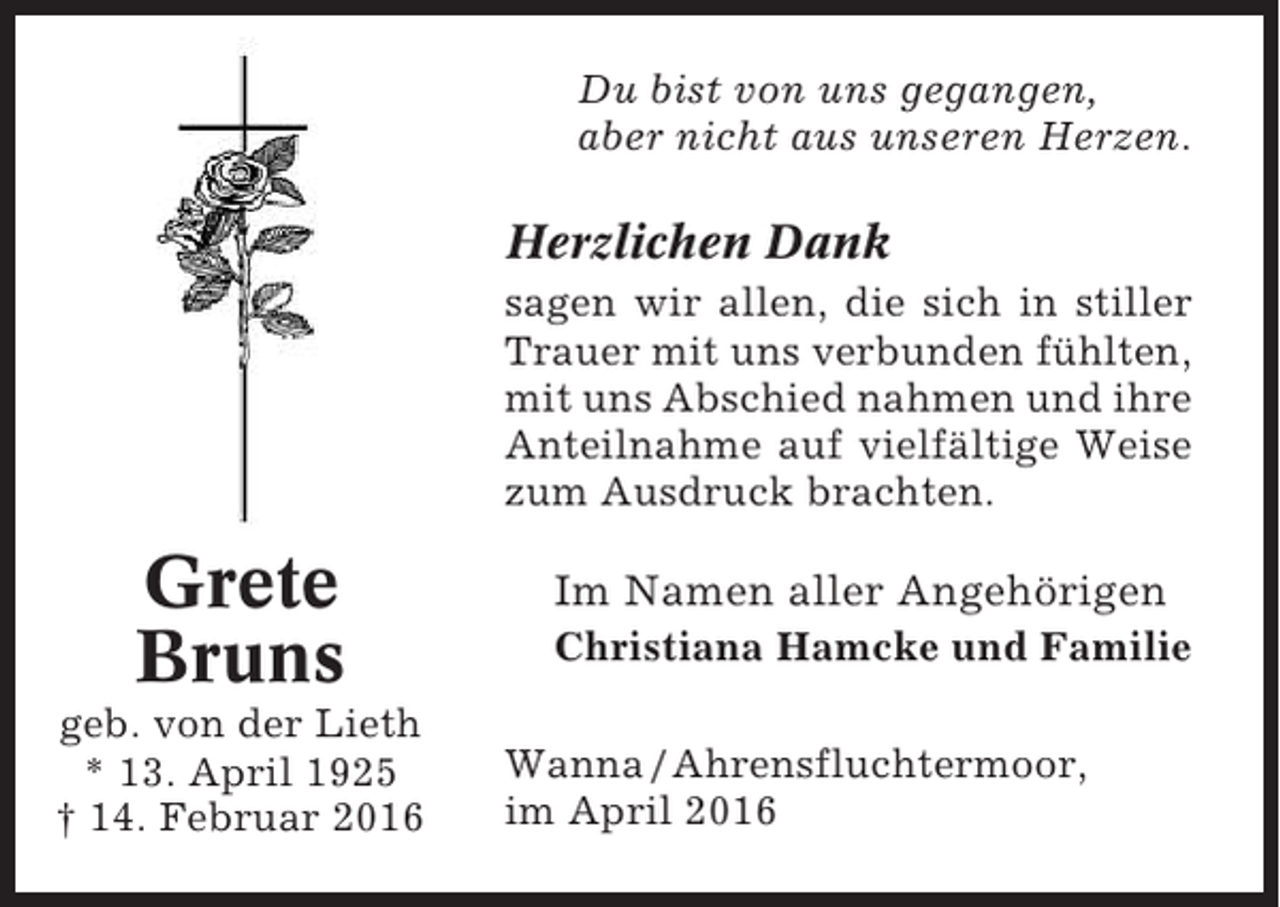 <p>Du bist von uns gegangen,<br />aber nicht aus unseren Herzen.</p><p>Herzlichen Dank<br />sagen wir allen, die sich in stiller<br />Trauer mit uns verbunden fühlten,<br />mit uns Abschied nahmen und ihre<br />Anteilnahme auf vielfältige Weise<br />zum Ausdruck brachten.</p><p>Grete<br />Bruns<br />geb. von der Lieth<br />* 13. April 1925<br />† 14. Februar 2016</p><p>Im Namen aller Angehörigen<br />Christiana Hamcke und Familie<br />Wanna / Ahrensfluchtermoor,<br />im April 2016</p>