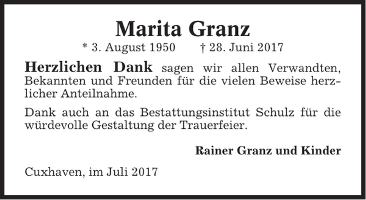 <p>Marita Granz<br />* 3. August 1950</p><p>† 28. Juni 2017</p><p>Herzlichen Dank</p><p>sagen wir allen Verwandten,<br />Bekannten und Freunden für die vielen Beweise herzlicher Anteilnahme.<br />Dank auch an das Bestattungsinstitut Schulz für die<br />würdevolle Gestaltung der Trauerfeier.<br />Rainer Granz und Kinder<br />Cuxhaven, im Juli 2017</p>
