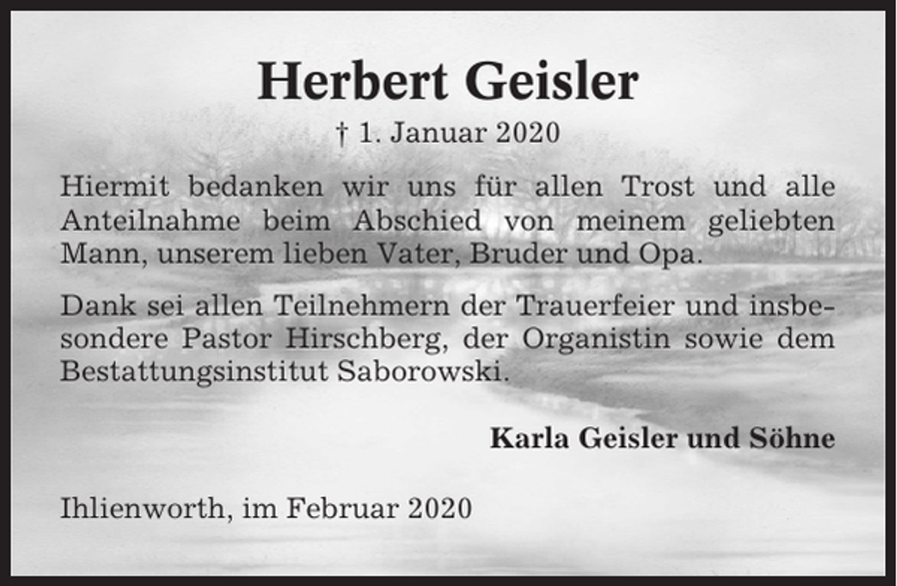 <p>Herbert Geisler<br />† 1. Januar 2020<br />Hiermit bedanken wir uns für allen Trost und alle<br />Anteilnahme beim Abschied von meinem geliebten<br />Mann, unserem lieben Vater, Bruder und Opa.<br />Dank sei allen Teilnehmern der Trauerfeier und insbesondere Pastor Hirschberg, der Organistin sowie dem<br />Bestattungsinstitut Saborowski.<br />Karla Geisler und Söhne<br />Ihlienworth, im Februar 2020</p>