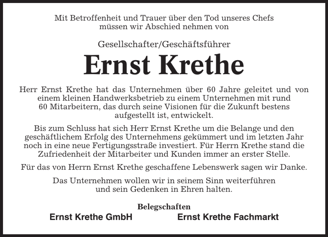 <p>Mit Betroffenheit und Trauer über den Tod unseres Chefs<br />müssen wir Abschied nehmen von</p><p>Gesellschafter/Geschäftsführer</p><p>Ernst Krethe<br />Herr Ernst Krethe hat das Unternehmen über 60 Jahre geleitet und von<br />einem kleinen Handwerksbetrieb zu einem Unternehmen mit rund<br />60 Mitarbeitern, das durch seine Visionen für die Zukunft bestens<br />aufgestellt ist, entwickelt.<br />Bis zum Schluss hat sich Herr Ernst Krethe um die Belange und den<br />geschäftlichem Erfolg des Unternehmens gekümmert und im letzten Jahr<br />noch in eine neue Fertigungsstraße investiert. Für Herrn Krethe stand die<br />Zufriedenheit der Mitarbeiter und Kunden immer an erster Stelle.<br />Für das von Herrn Ernst Krethe geschaffene Lebenswerk sagen wir Danke.<br />Das Unternehmen wollen wir in seinem Sinn weiterführen<br />und sein Gedenken in Ehren halten.<br />Belegschaften</p><p>Ernst Krethe GmbH</p><p>Ernst Krethe Fachmarkt</p>