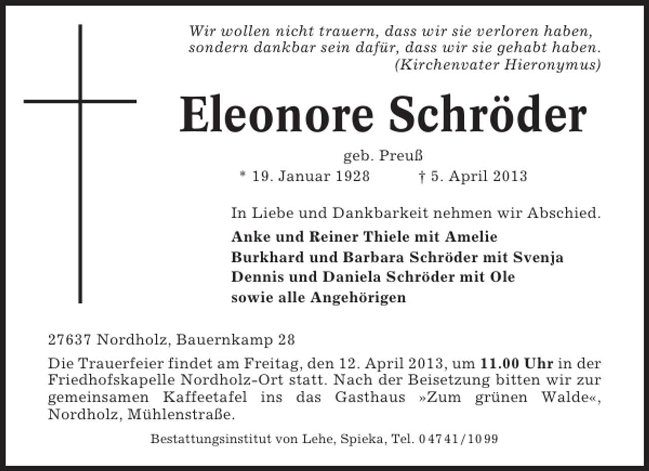 <p>Wir wollen nicht trauern, dass wir sie verloren haben,<br />sondern dankbar sein dafür, dass wir sie gehabt haben.<br />(Kirchenvater Hieronymus)</p><p>Eleonore Schröder<br />geb. Preuß<br />* 19. Januar 1928<br />† 5. April 2013<br />In Liebe und Dankbarkeit nehmen wir Abschied.<br />Anke und Reiner Thiele mit Amelie<br />Burkhard und Barbara Schröder mit Svenja<br />Dennis und Daniela Schröder mit Ole<br />sowie alle Angehörigen<br />27637 Nordholz, Bauernkamp 28<br />Die Trauerfeier findet am Freitag, den 12. April 2013, um 11.00 Uhr in der<br />Friedhofskapelle Nordholz-Ort statt. Nach der Beisetzung bitten wir zur<br />gemeinsamen Kaffeetafel ins das Gasthaus »Zum grünen Walde«,<br />Nordholz, Mühlenstraße.<br />Bestattungsinstitut von Lehe, Spieka, Tel. 0 47 41 / 10 99</p>