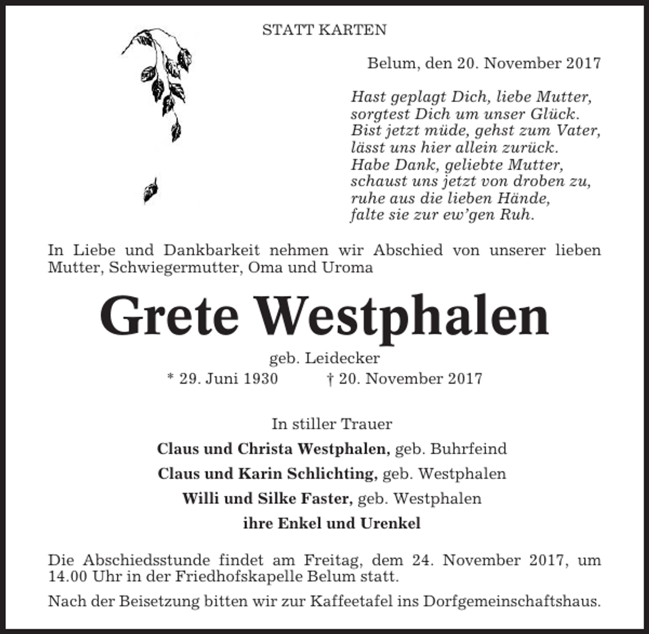 <p>STATT KARTEN</p><p>Belum, den 20. November 2017<br />Hast geplagt Dich, liebe Mutter,<br />sorgtest Dich um unser Glück.<br />Bist jetzt müde, gehst zum Vater,<br />lässt uns hier allein zurück.<br />Habe Dank, geliebte Mutter,<br />schaust uns jetzt von droben zu,<br />ruhe aus die lieben Hände,<br />falte sie zur ew’gen Ruh.<br />In Liebe und Dankbarkeit nehmen wir Abschied von unserer lieben<br />Mutter, Schwiegermutter, Oma und Uroma</p><p>Grete Westphalen<br />geb. Leidecker<br />* 29. Juni 1930<br />† 20. November 2017<br />In stiller Trauer<br />Claus und Christa Westphalen, geb. Buhrfeind<br />Claus und Karin Schlichting, geb. Westphalen<br />Willi und Silke Faster, geb. Westphalen<br />ihre Enkel und Urenkel<br />Die Abschiedsstunde findet am Freitag, dem 24. November 2017, um<br />14.00 Uhr in der Friedhofskapelle Belum statt.<br />Nach der Beisetzung bitten wir zur Kaffeetafel ins Dorfgemeinschaftshaus.</p>