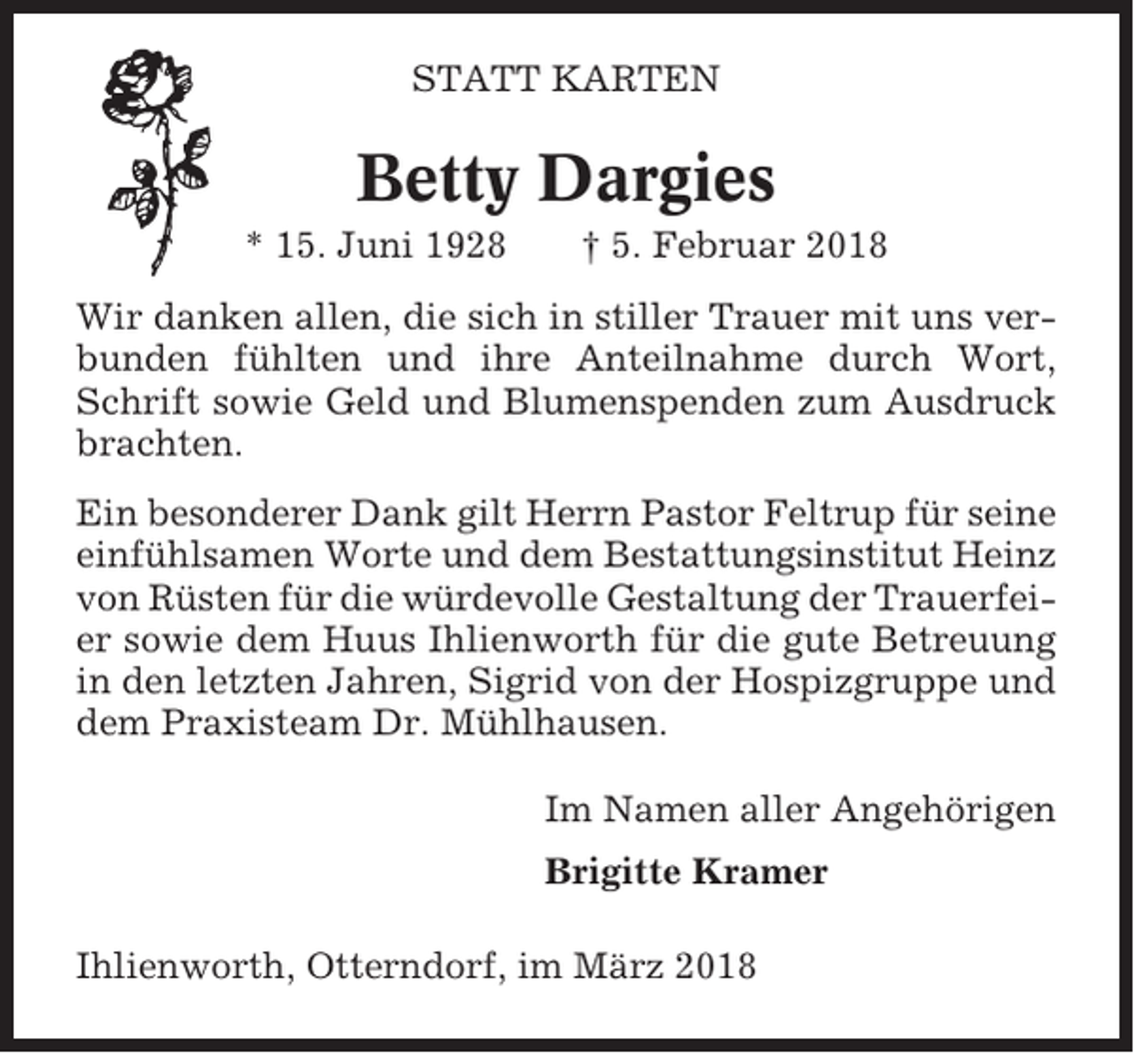 <p>STATT KARTEN</p><p>Betty Dargies<br />* 15. Juni 1928</p><p>† 5. Februar 2018</p><p>Wir danken allen, die sich in stiller Trauer mit uns verbunden fühlten und ihre Anteilnahme durch Wort,<br />Schrift sowie Geld und Blumenspenden zum Ausdruck<br />brachten.<br />Ein besonderer Dank gilt Herrn Pastor Feltrup für seine<br />einfühlsamen Worte und dem Bestattungsinstitut Heinz<br />von Rüsten für die würdevolle Gestaltung der Trauerfeier sowie dem Huus Ihlienworth für die gute Betreuung<br />in den letzten Jahren, Sigrid von der Hospizgruppe und<br />dem Praxisteam Dr. Mühlhausen.<br />Im Namen aller Angehörigen<br />Brigitte Kramer<br />Ihlienworth, Otterndorf, im März 2018</p>
