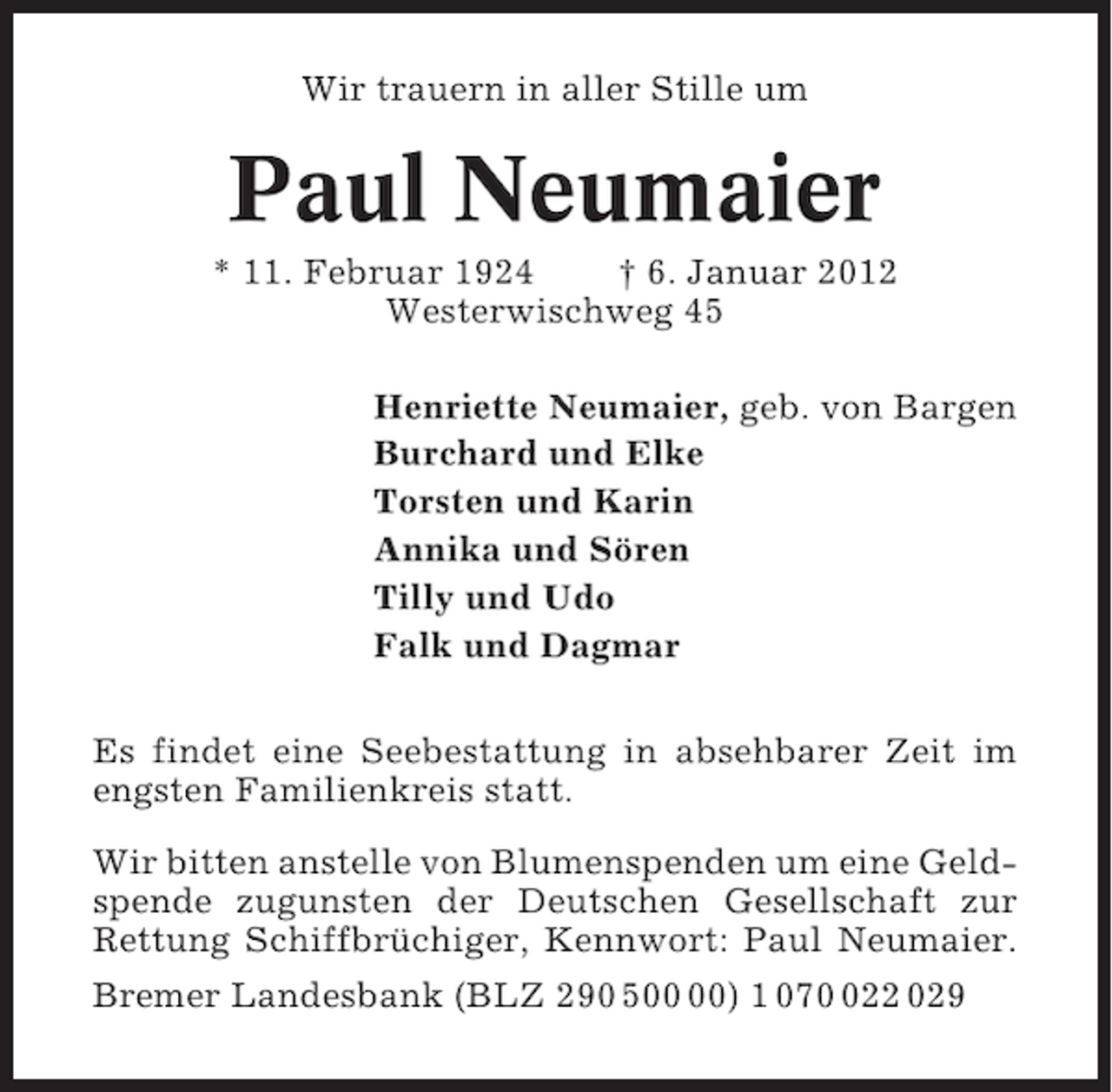 <p>Wir trauern in aller Stille um</p><p>Paul Neumaier<br />* 11. Februar 1924<br />† 6. Januar 2012<br />Westerwischweg 45<br />Henriette Neumaier, geb. von Bargen<br />Burchard und Elke<br />Torsten und Karin<br />Annika und Sören<br />Tilly und Udo<br />Falk und Dagmar<br />Es findet eine Seebestattung in absehbarer Zeit im<br />engsten Familienkreis statt.<br />Wir bitten anstelle von Blumenspenden um eine Geldspende zugunsten der Deutschen Gesellschaft zur<br />Rettung Schiffbrüchiger, Kennwort: Paul Neumaier.<br />Bremer Landesbank (BLZ 290 5) 1 0722 029</p>
