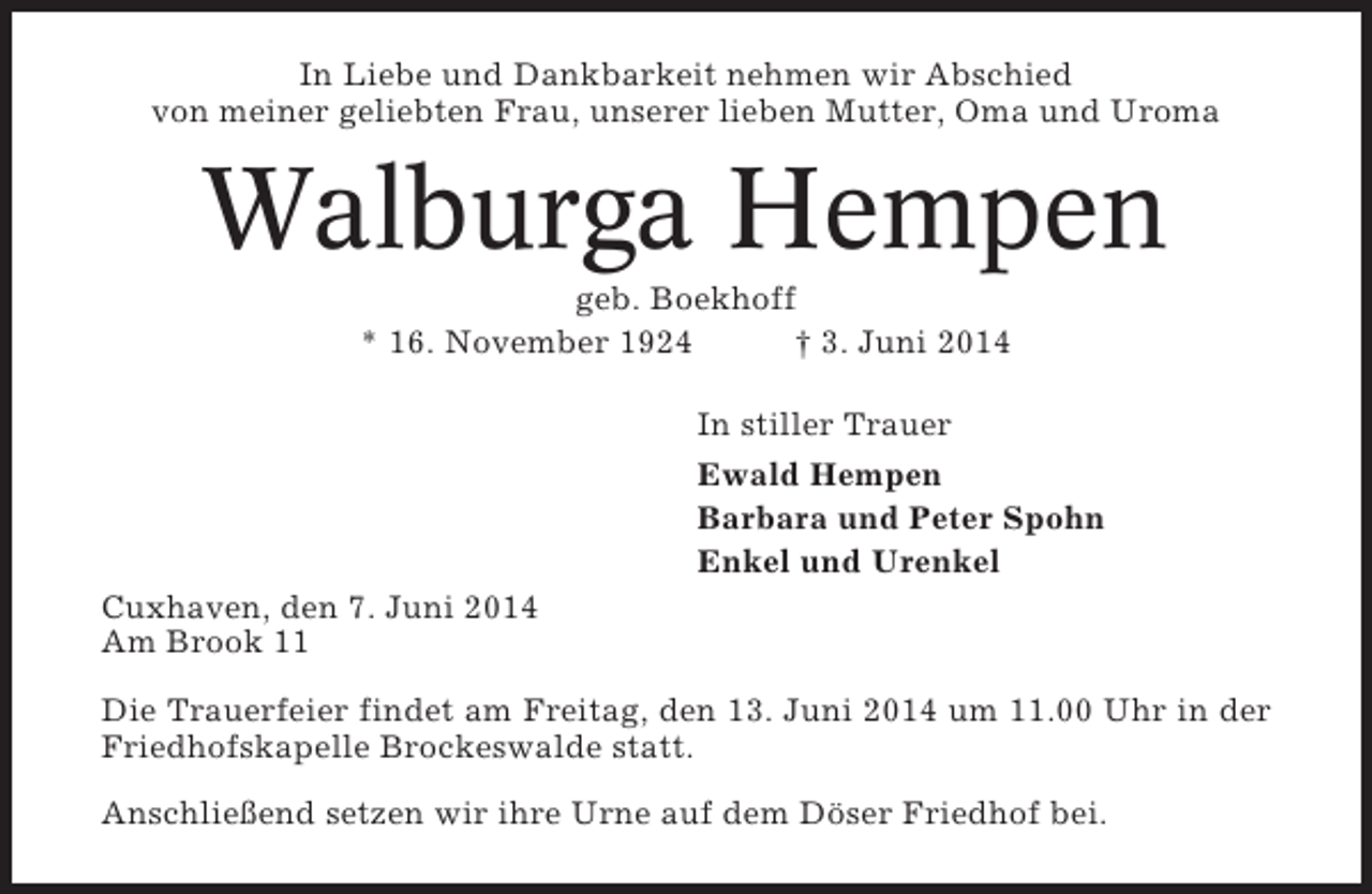 <p>In Liebe und Dankbarkeit nehmen wir Abschied<br />von meiner geliebten Frau, unserer lieben Mutter, Oma und Uroma</p><p>Walburga Hempen<br />geb. Boekhoff<br />* 16. November 1924<br />† 3. Juni 2014<br />In stiller Trauer<br />Ewald Hempen<br />Barbara und Peter Spohn<br />Enkel und Urenkel<br />Cuxhaven, den 7. Juni 2014<br />Am Brook 11<br />Die Trauerfeier findet am Freitag, den 13. Juni 2014 um 11.00 Uhr in der<br />Friedhofskapelle Brockeswalde statt.<br />Anschließend setzen wir ihre Urne auf dem Döser Friedhof bei.</p>