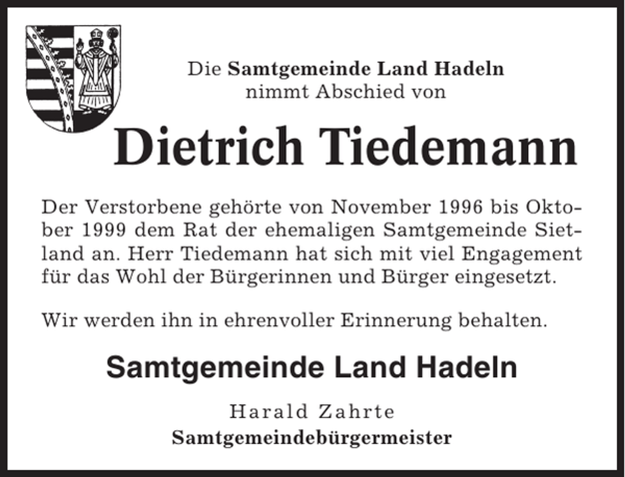 <p>Die Samtgemeinde Land Hadeln<br />nimmt Abschied von</p><p>Dietrich Tiedemann<br />Der Verstorbene gehörte von November 1996 bis Oktober 1999 dem Rat der ehemaligen Samtgemeinde Sietland an. Herr Tiedemann hat sich mit viel Engagement<br />für das Wohl der Bürgerinnen und Bürger eingesetzt.<br />Wir werden ihn in ehrenvoller Erinnerung behalten.</p><p>Samtgemeinde Land Hadeln<br />Harald Zahrte<br />Samtgemeindebürgermeister</p>