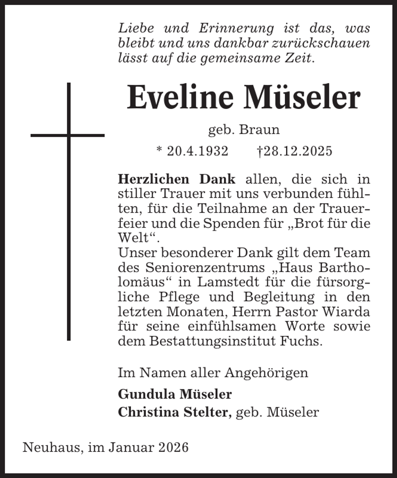 <p>Liebe und Erinnerung ist das, was<br />bleibt und uns dankbar zurückschauen<br />lässt auf die gemeinsame Zeit.</p><p>Eveline Müseler<br />geb. Braun<br />* 20.4.1932</p><p>†28.12.2025</p><p>Herzlichen Dank allen, die sich in<br />stiller Trauer mit uns verbunden fühlten, für die Teilnahme an der Trauerfeier und die Spenden für „Brot für die<br />Welt“.<br />Unser besonderer Dank gilt dem Team<br />des Seniorenzentrums „Haus Bartholomäus“ in Lamstedt für die fürsorgliche Pflege und Begleitung in den<br />letzten Monaten, Herrn Pastor Wiarda<br />für seine einfühlsamen Worte sowie<br />dem Bestattungsinstitut Fuchs.<br />Im Namen aller Angehörigen<br />Gundula Müseler<br />Christina Stelter, geb. Müseler<br />Neuhaus, im Januar 2026</p>