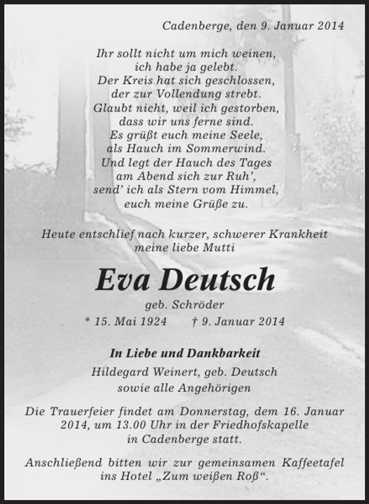 <p>Cadenberge, den 9. Januar 2014<br />Ihr sollt nicht um mich weinen,<br />ich habe ja gelebt.<br />Der Kreis hat sich geschlossen,<br />der zur Vollendung strebt.<br />Glaubt nicht, weil ich gestorben,<br />dass wir uns ferne sind.<br />Es grüßt euch meine Seele,<br />als Hauch im Sommerwind.<br />Und legt der Hauch des Tages<br />am Abend sich zur Ruh’,<br />send’ ich als Stern vom Himmel,<br />euch meine Grüße zu.<br />Heute entschlief nach kurzer, schwerer Krankheit<br />meine liebe Mutti</p><p>Eva Deutsch<br />geb. Schröder<br />* 15. Mai 1924<br />† 9. Januar 2014<br />In Liebe und Dankbarkeit<br />Hildegard Weinert, geb. Deutsch<br />sowie alle Angehörigen<br />Die Trauerfeier findet am Donnerstag, dem 16. Januar<br />2014, um 13.00 Uhr in der Friedhofskapelle<br />in Cadenberge statt.<br />Anschließend bitten wir zur gemeinsamen Kaffeetafel<br />ins Hotel „Zum weißen Roß“.</p>