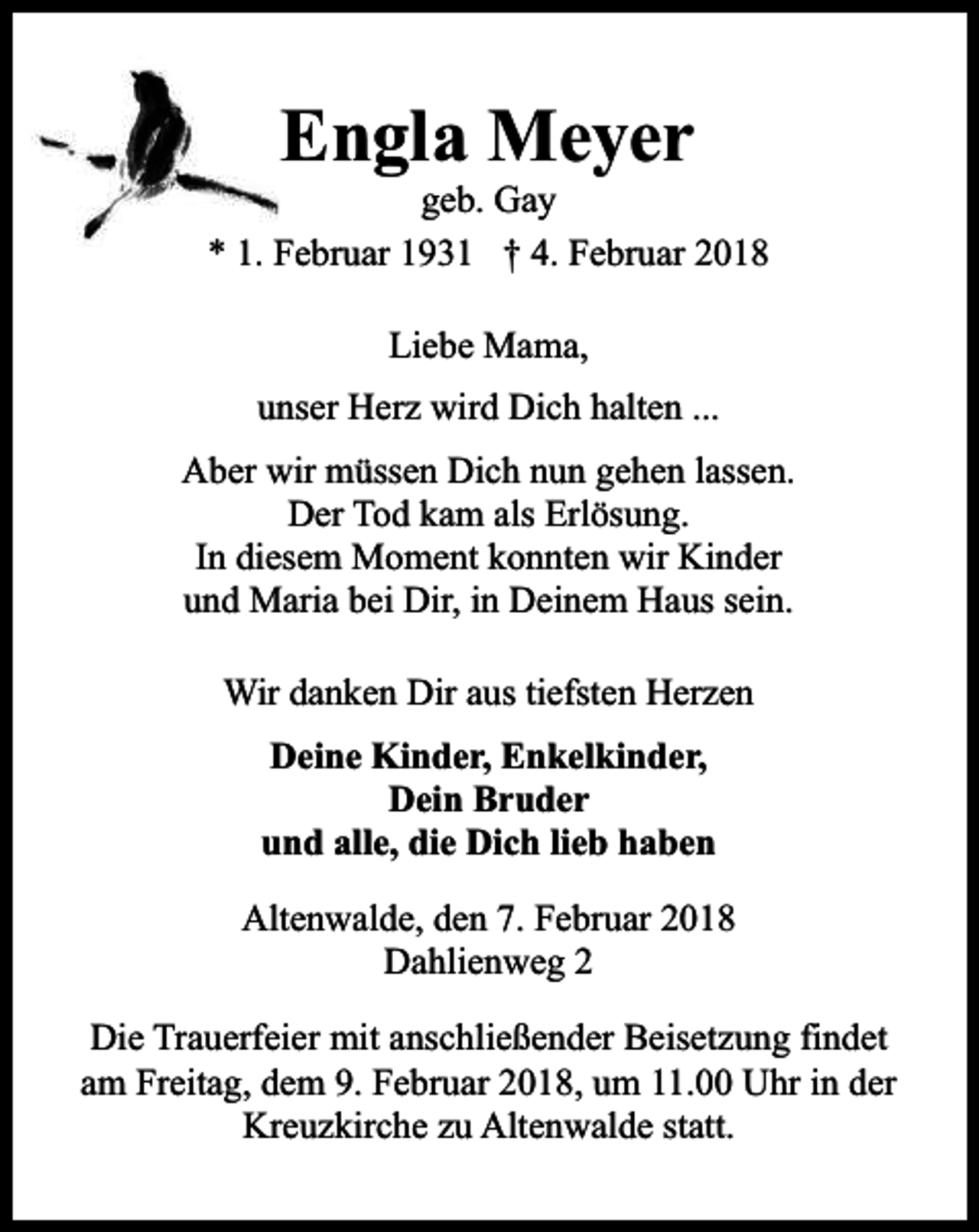 <p>Engla Meyer</p><p>geb. Gay<br />* 1. Februar 1931 † 4. Februar 2018<br />Liebe Mama,<br />unser Herz wird Dich halten ...<br />Aber wir müssen Dich nun gehen lassen.<br />Der Tod kam als Erlösung.<br />In diesem Moment konnten wir Kinder<br />und Maria bei Dir, in Deinem Haus sein.<br />Wir danken Dir aus tiefsten Herzen<br />Deine Kinder, Enkelkinder,<br />Dein Bruder<br />und alle, die Dich lieb haben<br />Altenwalde, den 7. Februar 2018<br />Dahlienweg 2<br />Die Trauerfeier mit anschließender Beisetzung findet<br />am Freitag, dem 9. Februar 2018, um 11.00 Uhr in der<br />Kreuzkirche zu Altenwalde statt.</p>