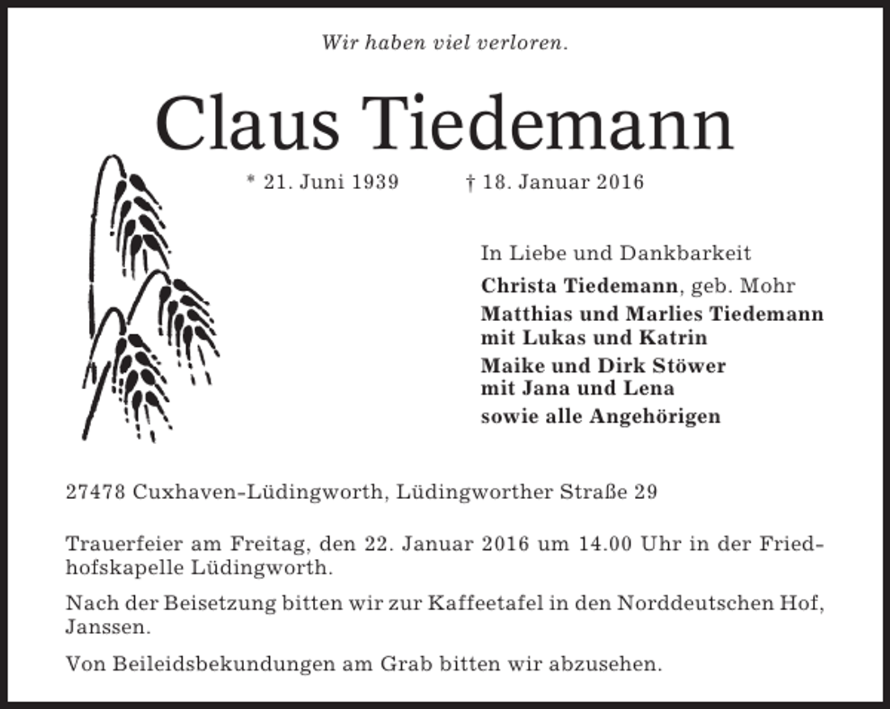 <p>Wir haben viel verloren.</p><p>Claus Tiedemann<br />* 21. Juni 1939</p><p>† 18. Januar 2016<br />In Liebe und Dankbarkeit<br />Christa Tiedemann, geb. Mohr<br />Matthias und Marlies Tiedemann<br />mit Lukas und Katrin<br />Maike und Dirk Stöwer<br />mit Jana und Lena<br />sowie alle Angehörigen</p><p>27478 Cuxhaven-Lüdingworth, Lüdingworther Straße 29<br />Trauerfeier am Freitag, den 22. Januar 2016 um 14.00 Uhr in der Friedhofskapelle Lüdingworth.<br />Nach der Beisetzung bitten wir zur Kaffeetafel in den Norddeutschen Hof,<br />Janssen.<br />Von Beileidsbekundungen am Grab bitten wir abzusehen.</p>
