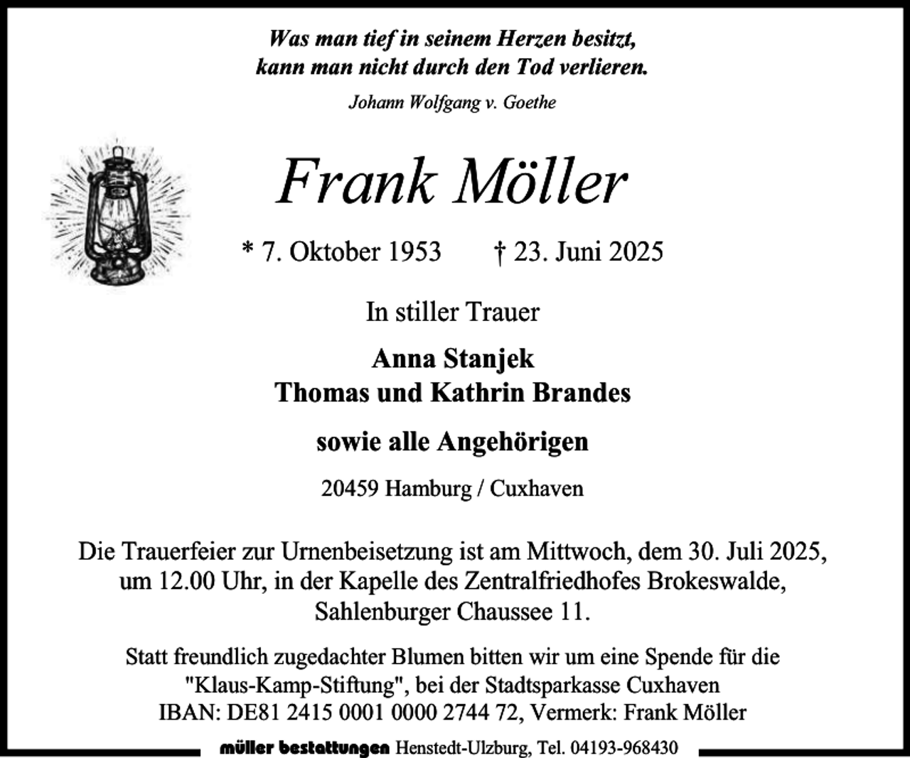 <p>Was man tief in seinem Herzen besitzt,<br />kann man nicht durch den Tod verlieren.<br />Johann Wolfgang v. Goethe</p><p>Frank Möller<br />* 7. Oktober 1953</p><p>† 23. Juni 2025</p><p>In stiller Trauer<br />Anna Stanjek<br />Thomas und Kathrin Brandes<br />sowie alle Angehörigen<br />20459 Hamburg / Cuxhaven</p><p>Die Trauerfeier zur Urnenbeisetzung ist am Mittwoch, dem 30. Juli 2025,<br />um 12.00 Uhr, in der Kapelle des Zentralfriedhofes Brokeswalde,<br />Sahlenburger Chaussee 11.<br />Statt freundlich zugedachter Blumen bitten wir um eine Spende für die<br />"Klaus-Kamp-Stiftung", bei der Stadtsparkasse Cuxhaven<br />IBAN: DE81 2415 0001 0000 2744 72, Vermerk: Frank Möller<br />müller bestattungen Henstedt-Ulzburg, Tel. 04193-968430</p>
