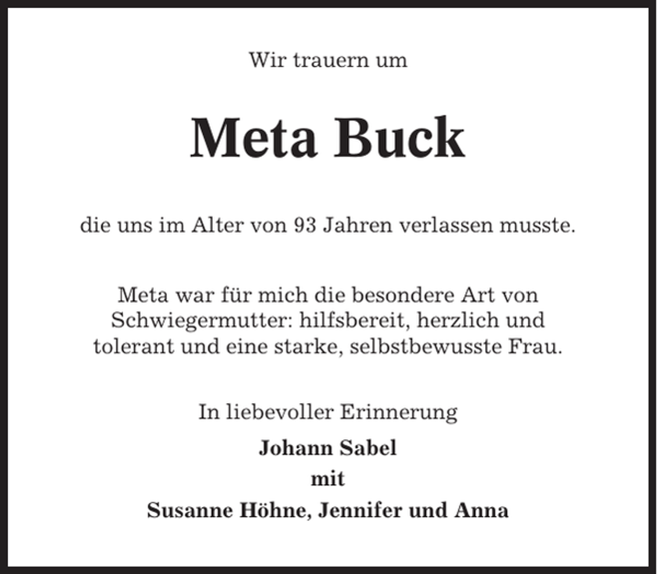 <p>Wir trauern um</p><p>Meta Buck<br />die uns im Alter von 93 Jahren verlassen musste.<br />Meta war für mich die besondere Art von<br />Schwiegermutter: hilfsbereit, herzlich und<br />tolerant und eine starke, selbstbewusste Frau.<br />In liebevoller Erinnerung<br />Johann Sabel<br />mit<br />Susanne Höhne, Jennifer und Anna</p>