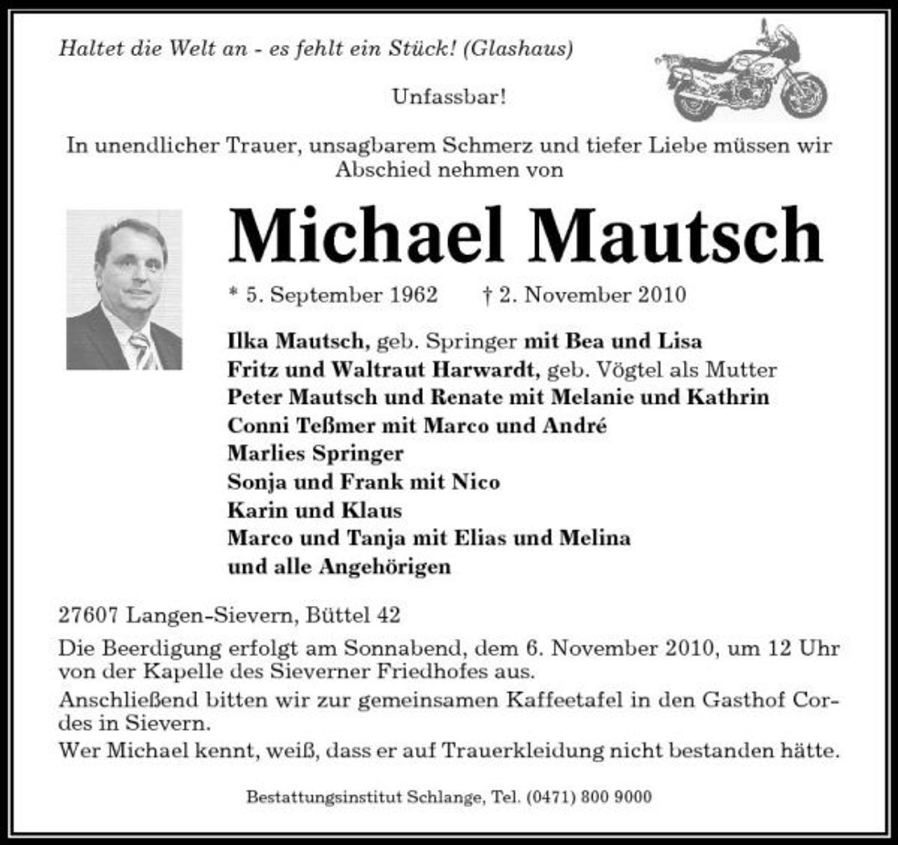 <p>Haltet die Welt an - es fehlt ein Stück! (Glashaus) Unfassbar! In unendlicher Trauer, unsagbarem Schmerz und tiefer Liebe müssen wir Abschied nehmen von</p><p>Michael Mautsch<br />* 5. September 1962 † 2. November 2010 Ilka Mautsch, geb. Springer mit Bea und Lisa Fritz und Waltraut Harwardt, geb. Vögtel als Mutter Peter Mautsch und Renate mit Melanie und Kathrin Conni Teßmer mit Marco und André Marlies Springer Sonja und Frank mit Nico Karin und Klaus Marco und Tanja mit Elias und Melina und alle Angehörigen 27607 Langen-Sievern, Büttel 42 Die Beerdigung erfolgt am Sonnabend, dem 6. November 2010, um 12 Uhr von der Kapelle des Sieverner Friedhofes aus. Anschließend bitten wir zur gemeinsamen Kaffeetafel in den Gasthof Cordes in Sievern. Wer Michael kennt, weiß, dass er auf Trauerkleidung nicht bestanden hätte.<br />Bestattungsinstitut Schlange, Tel. (0471) 800 9000</p>