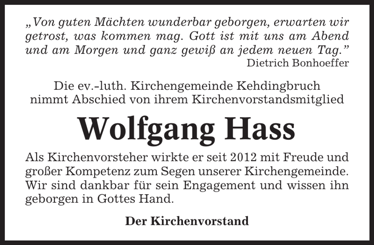 <p>„Von guten Mächten wunderbar geborgen, erwarten wir<br />getrost, was kommen mag. Gott ist mit uns am Abend<br />und am Morgen und ganz gewiß an jedem neuen Tag.”<br />Dietrich Bonhoeffer</p><p>Die ev.-luth. Kirchengemeinde Kehdingbruch<br />nimmt Abschied von ihrem Kirchenvorstandsmitglied</p><p>Wolfgang Hass<br />Als Kirchenvorsteher wirkte er seit 2012 mit Freude und<br />großer Kompetenz zum Segen unserer Kirchengemeinde.<br />Wir sind dankbar für sein Engagement und wissen ihn<br />geborgen in Gottes Hand.<br />Der Kirchenvorstand</p>