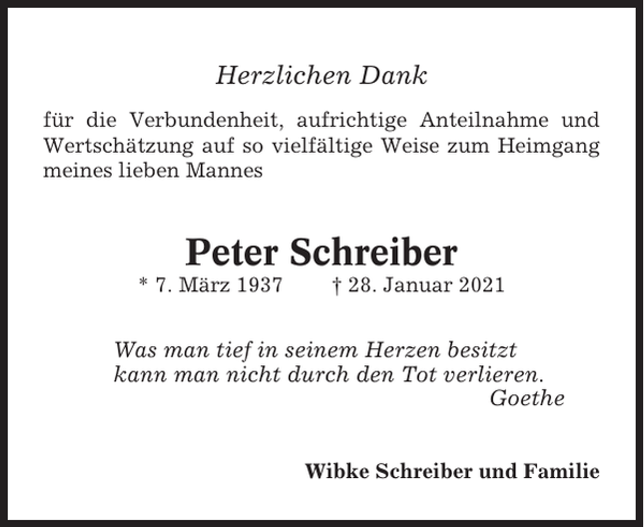 <p>Herzlichen Dank<br />für die Verbundenheit, aufrichtige Anteilnahme und<br />Wertschätzung auf so vielfältige Weise zum Heimgang<br />meines lieben Mannes</p><p>Peter Schreiber<br />* 7. März 1937</p><p>† 28. Januar 2021</p><p>Was man tief in seinem Herzen besitzt<br />kann man nicht durch den Tot verlieren.<br />Goethe<br />Wibke Schreiber und Familie</p>