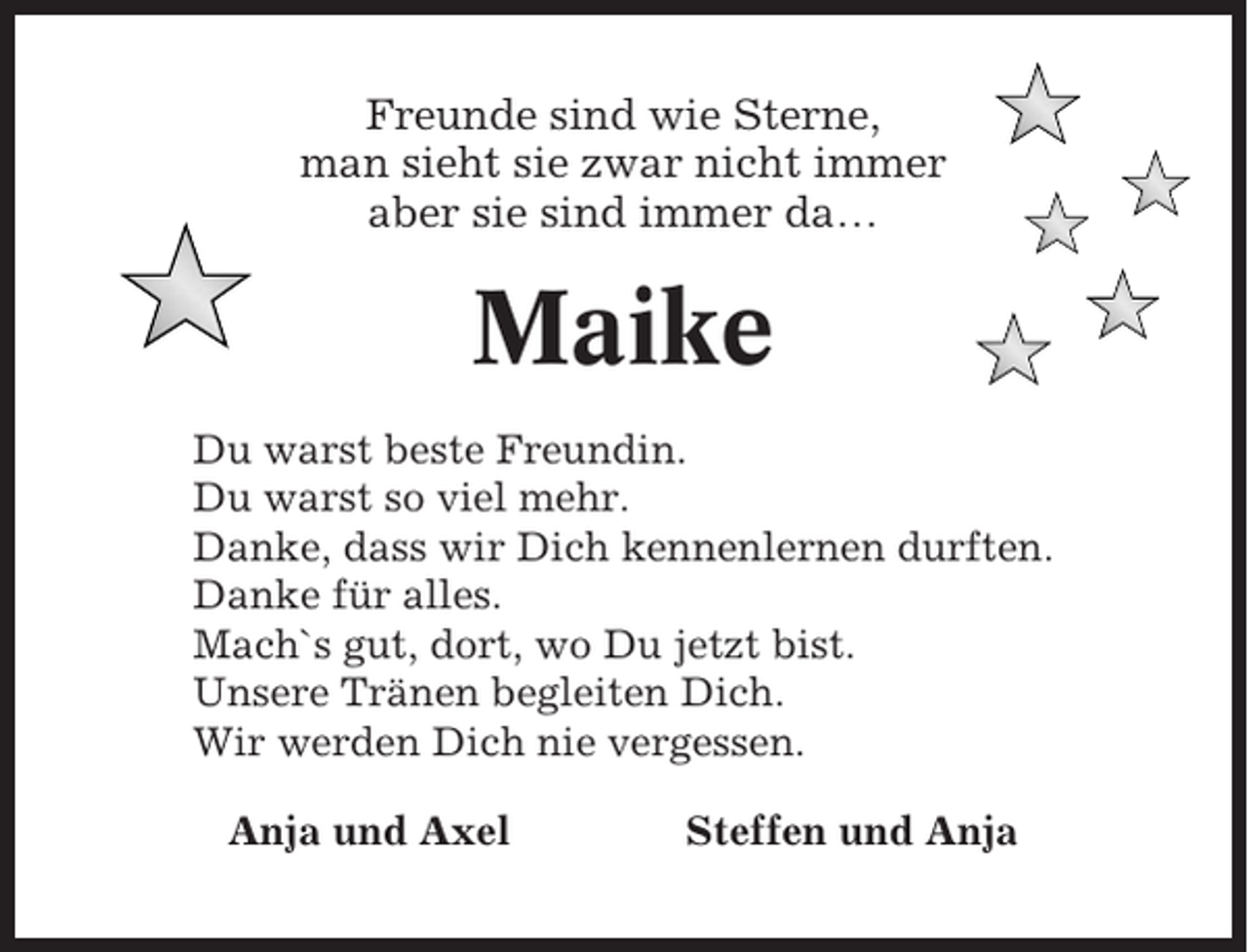 <p>Freunde sind wie Sterne,<br />man sieht sie zwar nicht immer<br />aber sie sind immer da…</p><p>Maike<br />Du warst beste Freundin.<br />Du warst so viel mehr.<br />Danke, dass wir Dich kennenlernen durften.<br />Danke für alles.<br />Mach`s gut, dort, wo Du jetzt bist.<br />Unsere Tränen begleiten Dich.<br />Wir werden Dich nie vergessen.<br />Anja und Axel</p><p>Steffen und Anja</p>