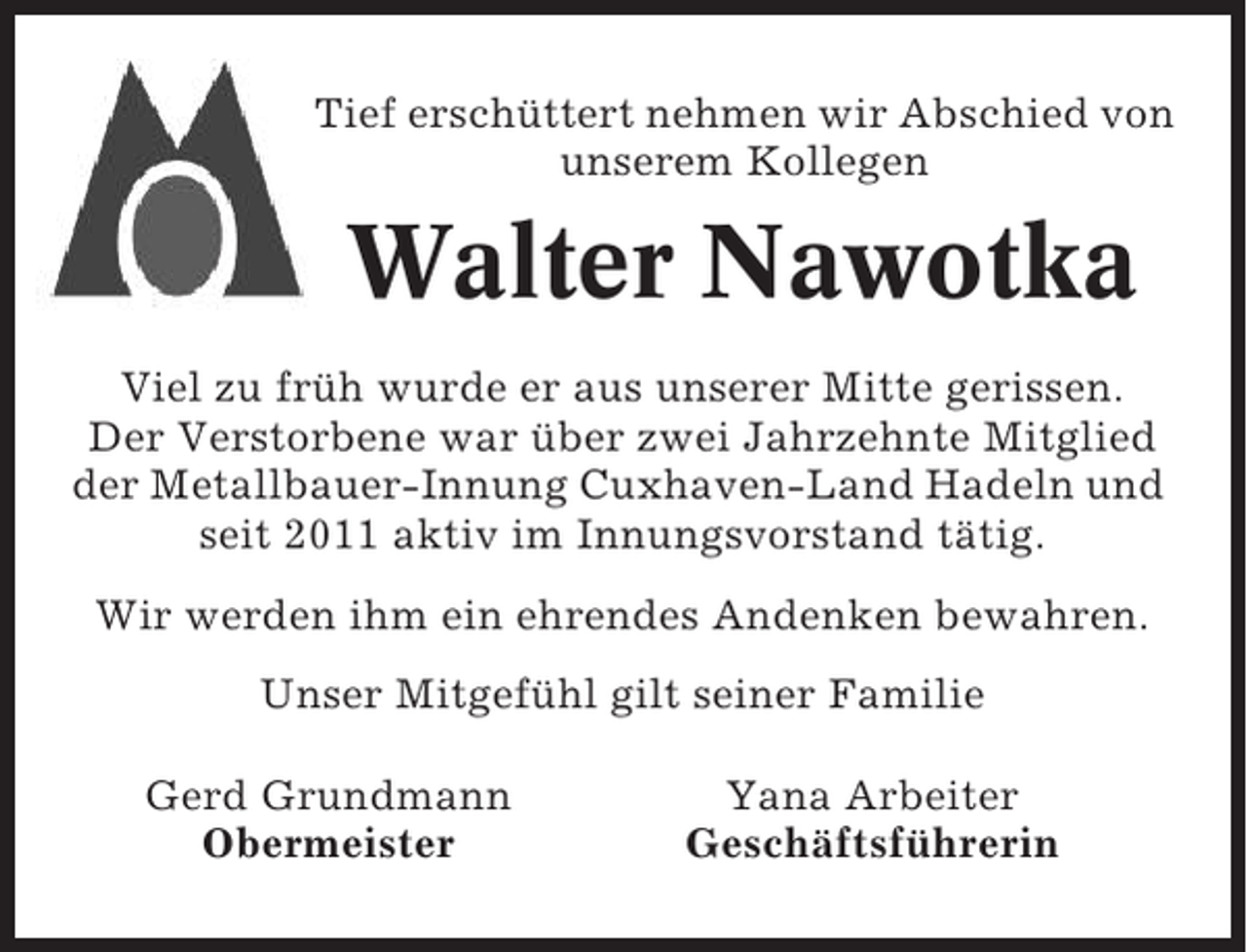 <p>Tief erschüttert nehmen wir Abschied von<br />unserem Kollegen</p><p>Walter Nawotka<br />Viel zu früh wurde er aus unserer Mitte gerissen.<br />Der Verstorbene war über zwei Jahrzehnte Mitglied<br />der Metallbauer-Innung Cuxhaven-Land Hadeln und<br />seit 2011 aktiv im Innungsvorstand tätig.<br />Wir werden ihm ein ehrendes Andenken bewahren.<br />Unser Mitgefühl gilt seiner Familie<br />Gerd Grundmann<br />Obermeister</p><p>Yana Arbeiter<br />Geschäftsführerin</p>