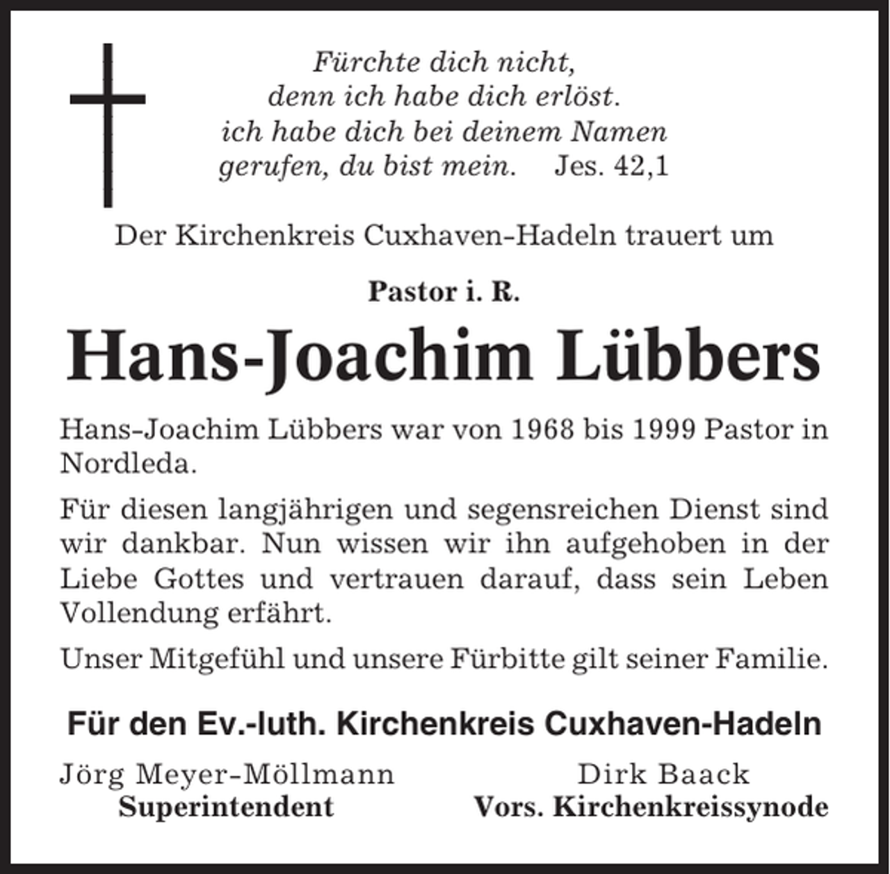 <p>Fürchte dich nicht,<br />denn ich habe dich erlöst.<br />ich habe dich bei deinem Namen<br />gerufen, du bist mein. Jes. 42,1<br />Der Kirchenkreis Cuxhaven-Hadeln trauert um<br />Pastor i. R.</p><p>Hans-Joachim Lübbers<br />Hans-Joachim Lübbers war von 1968 bis 1999 Pastor in<br />Nordleda.<br />Für diesen langjährigen und segensreichen Dienst sind<br />wir dankbar. Nun wissen wir ihn aufgehoben in der<br />Liebe Gottes und vertrauen darauf, dass sein Leben<br />Vollendung erfährt.<br />Unser Mitgefühl und unsere Fürbitte gilt seiner Familie.</p><p>Für den Ev.-luth. Kirchenkreis Cuxhaven-Hadeln<br />Jörg Meyer-Möllmann<br />Superintendent</p><p>Dirk Baack<br />Vors. Kirchenkreissynode</p>