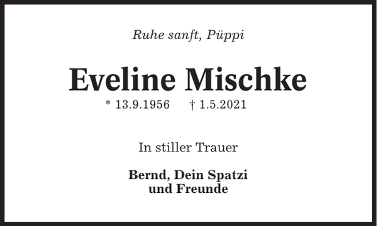 <p>Ruhe sanft, Püppi</p><p>Eveline Mischke<br />* 13.9.1956</p><p>† 1.5.2021</p><p>In stiller Trauer<br />Bernd, Dein Spatzi<br />und Freunde</p>