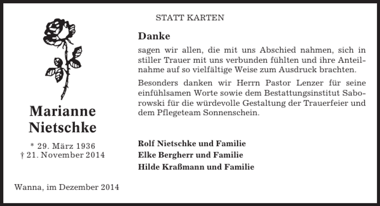 <p>STATT KARTEN</p><p>Danke<br />sagen wir allen, die mit uns Abschied nahmen, sich in<br />stiller Trauer mit uns verbunden fühlten und ihre Anteilnahme auf so vielfältige Weise zum Ausdruck brachten.</p><p>Marianne<br />Nietschke<br />* 29. März 1936<br />† 21. November 2014</p><p>Wanna, im Dezember 2014</p><p>Besonders danken wir Herrn Pastor Lenzer für seine<br />einfühlsamen Worte sowie dem Bestattungsinstitut Saborowski für die würdevolle Gestaltung der Trauerfeier und<br />dem Pflegeteam Sonnenschein.</p><p>Rolf Nietschke und Familie<br />Elke Bergherr und Familie<br />Hilde Kraßmann und Familie</p>