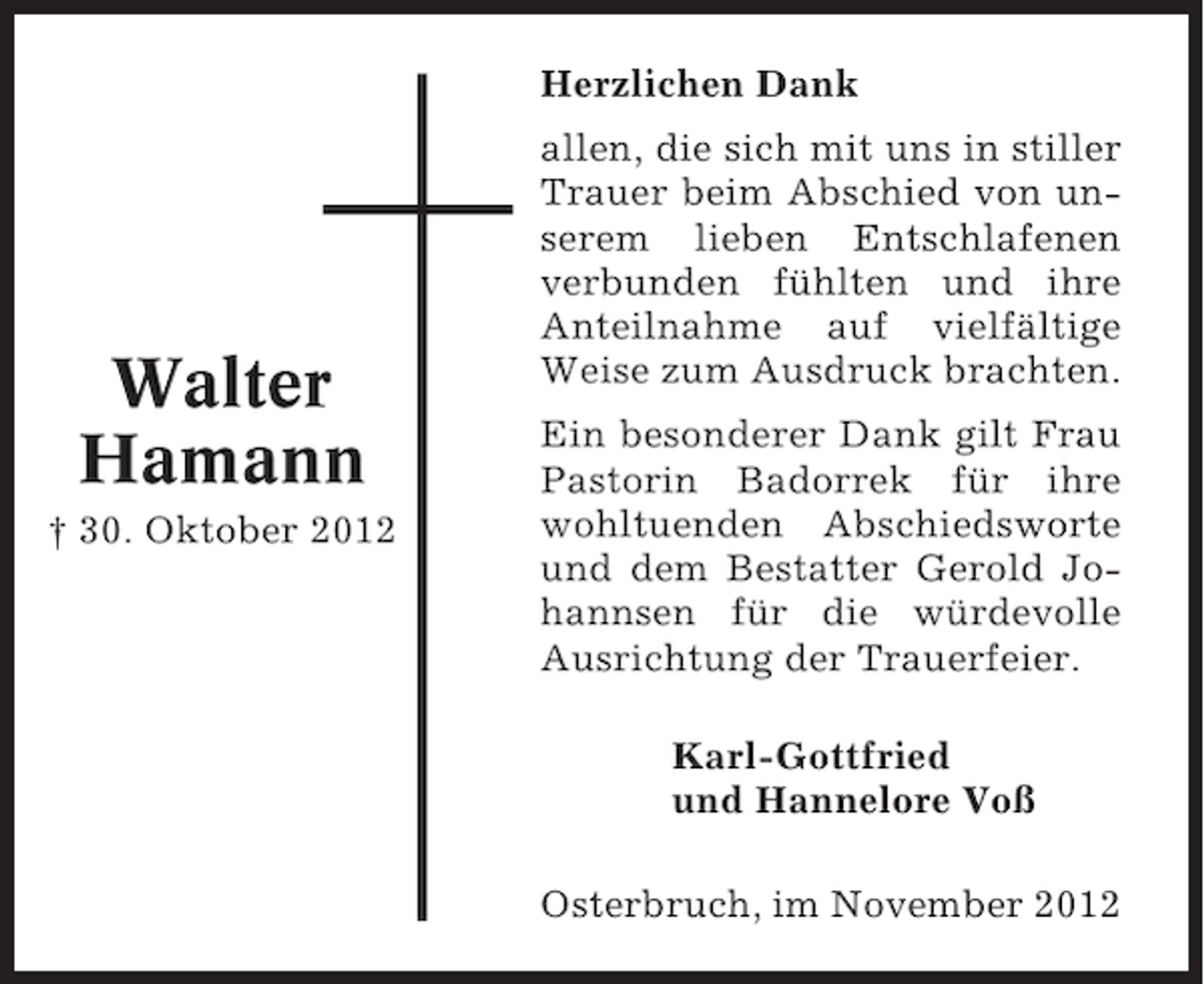 <p>Herzlichen Dank</p><p>Walter<br />Hamann<br />† 30. Oktober 2012</p><p>allen, die sich mit uns in stiller<br />Trauer beim Abschied von unserem lieben Entschlafenen<br />verbunden fühlten und ihre<br />Anteilnahme auf vielfältige<br />Weise zum Ausdruck brachten.<br />Ein besonderer Dank gilt Frau<br />Pastorin Badorrek für ihre<br />wohltuenden Abschiedsworte<br />und dem Bestatter Gerold Johannsen für die würdevolle<br />Ausrichtung der Trauerfeier.<br />Karl-Gottfried<br />und Hannelore Voß<br />Osterbruch, im November 2012</p>