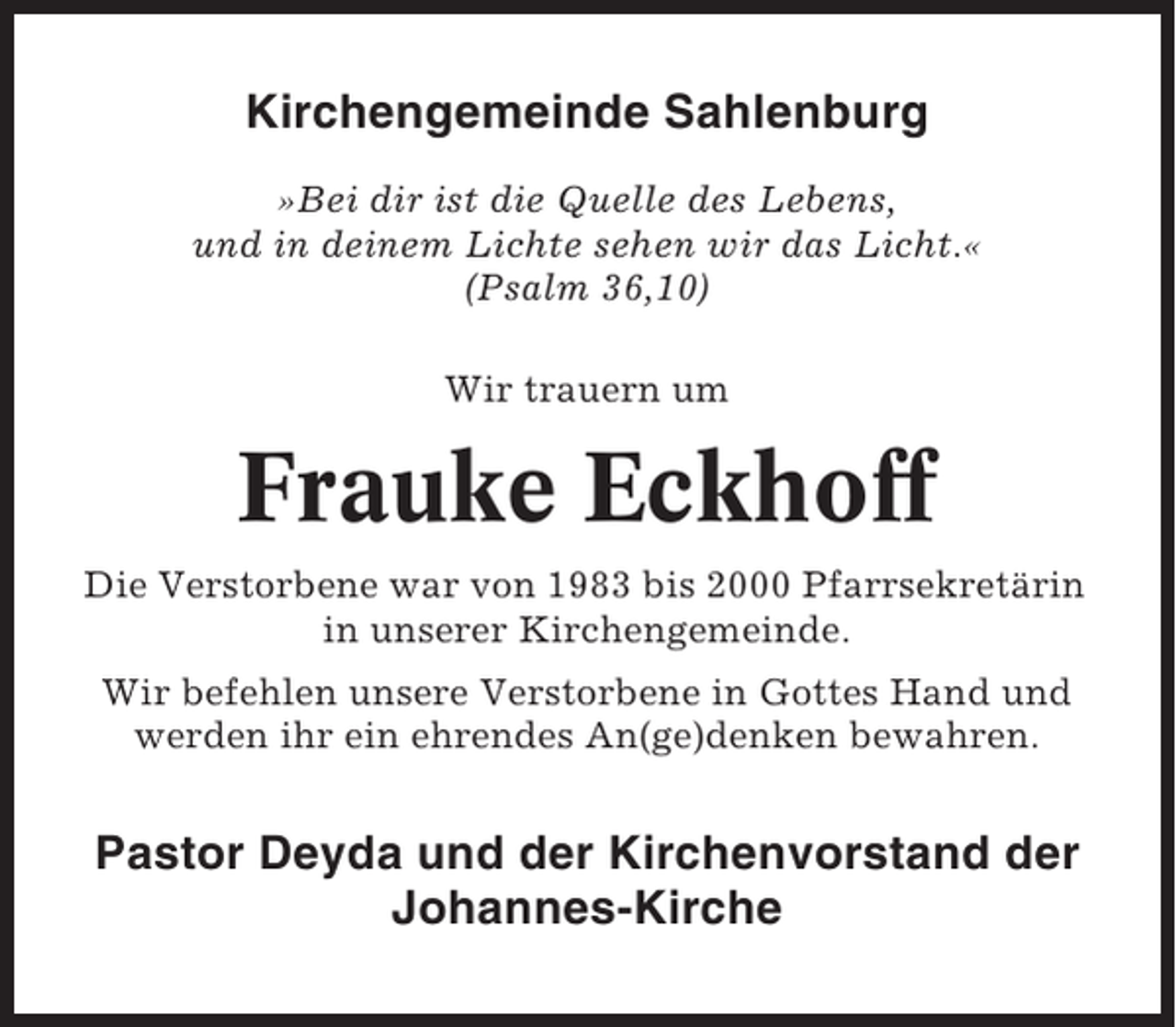 <p>Kirchengemeinde Sahlenburg<br />»Bei dir ist die Quelle des Lebens,<br />und in deinem Lichte sehen wir das Licht.«<br />(Psalm 36,10)<br />Wir trauern um</p><p>Frauke Eckhoff<br />Die Verstorbene war von 1983 bis 2000 Pfarrsekretärin<br />in unserer Kirchengemeinde.<br />Wir befehlen unsere Verstorbene in Gottes Hand und<br />werden ihr ein ehrendes An(ge)denken bewahren.</p><p>Pastor Deyda und der Kirchenvorstand der<br />Johannes-Kirche</p>
