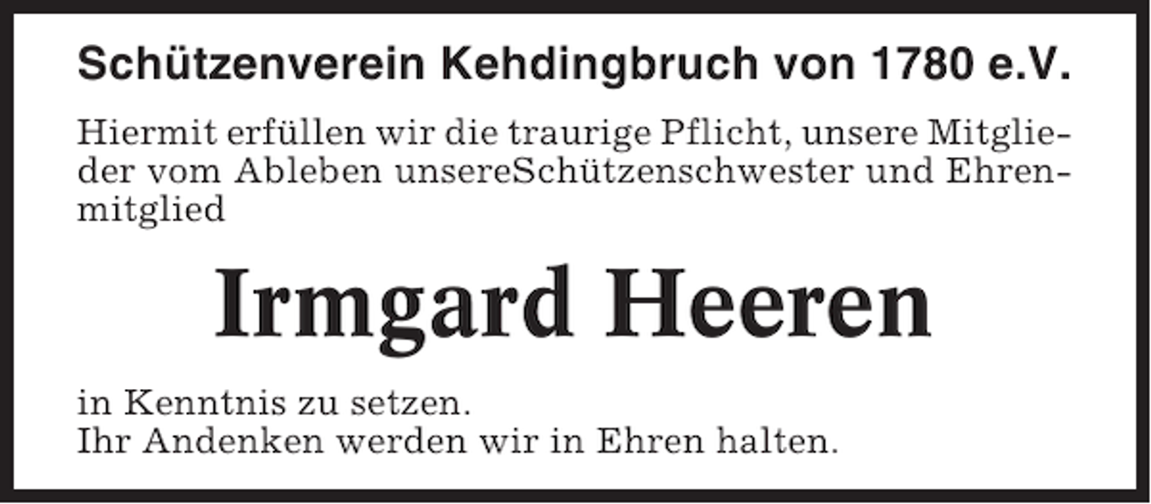 <p>Schützenverein Kehdingbruch von 1780 e.V.<br />Hiermit erfüllen wir die traurige Pflicht, unsere Mitglieder vom Ableben unsereSchützenschwester und Ehrenmitglied</p><p>Irmgard Heeren<br />in Kenntnis zu setzen.<br />Ihr Andenken werden wir in Ehren halten.</p>