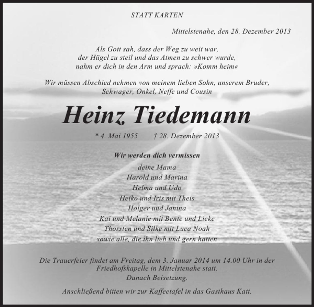 <p>STATT KARTEN<br />Mittelstenahe, den 28. Dezember 2013<br />Als Gott sah, dass der Weg zu weit war,<br />der Hügel zu steil und das Atmen zu schwer wurde,<br />nahm er dich in den Arm und sprach: »Komm heim«<br />Wir müssen Abschied nehmen von meinem lieben Sohn, unserem Bruder,<br />Schwager, Onkel, Neffe und Cousin</p><p>Heinz Tiedemann<br />* 4. Mai 1955</p><p>† 28. Dezember 2013</p><p>Wir werden dich vermissen<br />deine Mama<br />Harold und Marina<br />Helma und Udo<br />Heiko und Iris mit Theis<br />Holger und Janina<br />Kai und Melanie mit Bente und Lieke<br />Thorsten und Silke mit Luca Noah<br />sowie alle, die ihn lieb und gern hatten<br />Die Trauerfeier findet am Freitag, dem 3. Januar 2014 um 14.00 Uhr in der<br />Friedhofskapelle in Mittelstenahe statt.<br />Danach Beisetzung.<br />Anschließend bitten wir zur Kaffeetafel in das Gasthaus Katt.</p>