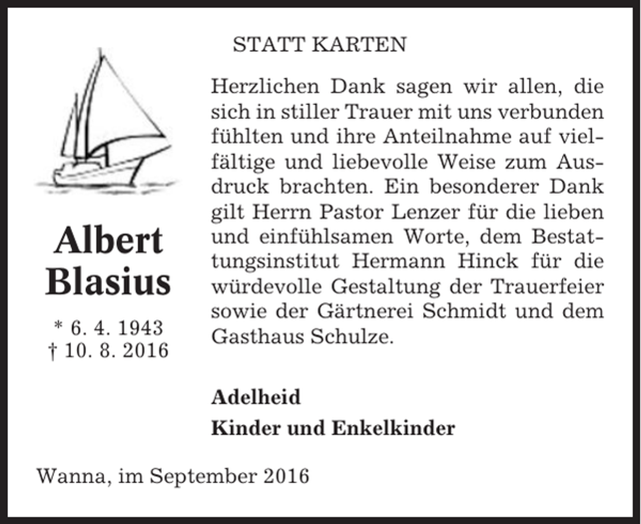<p>STATT KARTEN</p><p>Albert<br />Blasius<br />* 6. 4. 1943<br />† 10. 8. 2016</p><p>Herzlichen Dank sagen wir allen, die<br />sich in stiller Trauer mit uns verbunden<br />fühlten und ihre Anteilnahme auf vielfältige und liebevolle Weise zum Ausdruck brachten. Ein besonderer Dank<br />gilt Herrn Pastor Lenzer für die lieben<br />und einfühlsamen Worte, dem Bestattungsinstitut Hermann Hinck für die<br />würdevolle Gestaltung der Trauerfeier<br />sowie der Gärtnerei Schmidt und dem<br />Gasthaus Schulze.<br />Adelheid<br />Kinder und Enkelkinder</p><p>Wanna, im September 2016</p>