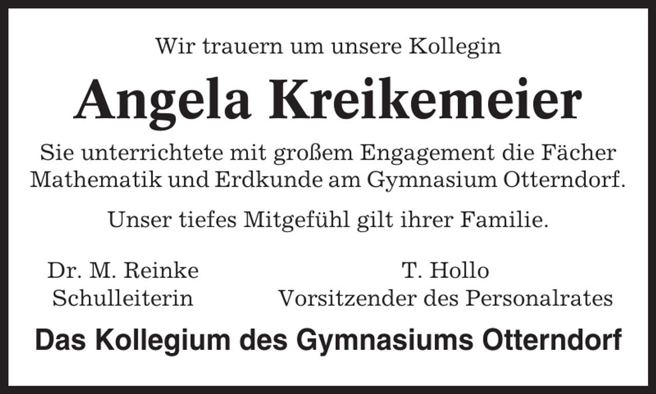 <p>Wir trauern um unsere Kollegin</p><p>Angela Kreikemeier<br />Sie unterrichtete mit großem Engagement die Fächer<br />Mathematik und Erdkunde am Gymnasium Otterndorf.<br />Unser tiefes Mitgefühl gilt ihrer Familie.<br />Dr. M. Reinke<br />Schulleiterin</p><p>T. Hollo<br />Vorsitzender des Personalrates</p><p>Das Kollegium des Gymnasiums Otterndorf</p>
