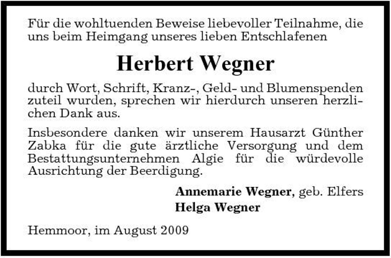 <p>Für die wohltuenden Beweise liebevoller Teilnahme, die uns beim Heimgang unseres lieben Entschlafenen</p><p>Herbert Wegner<br />durch Wort, Schrift, Kranz-, Geld- und Blumenspenden zuteil wurden, sprechen wir hierdurch unseren herzlichen Dank aus. Insbesondere danken wir unserem Hausarzt Günther Zabka für die gute ärztliche Versorgung und dem Bestattungsunternehmen Algie für die würdevolle Ausrichtung der Beerdigung. Annemarie Wegner, geb. Elfers Helga Wegner Hemmoor, im August 2009</p>