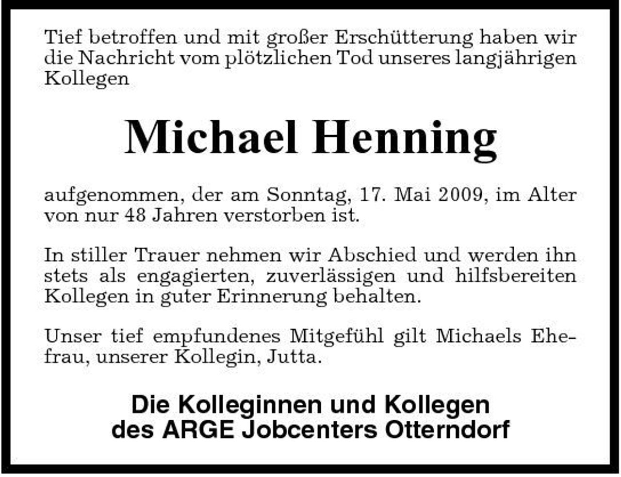 <p>Tief betroffen und mit großer Erschütterung haben wir die Nachricht vom plötzlichen Tod unseres langjährigen Kollegen</p><p>Michael Henning<br />aufgenommen, der am Sonntag, 17. Mai 2009, im Alter von nur 48 Jahren verstorben ist. In stiller Trauer nehmen wir Abschied und werden ihn stets als engagierten, zuverlässigen und hilfsbereiten Kollegen in guter Erinnerung behalten. Unser tief empfundenes Mitgefühl gilt Michaels Ehefrau, unserer Kollegin, Jutta.</p><p>Die Kolleginnen und Kollegen des ARGE Jobcenters Otterndorf</p>