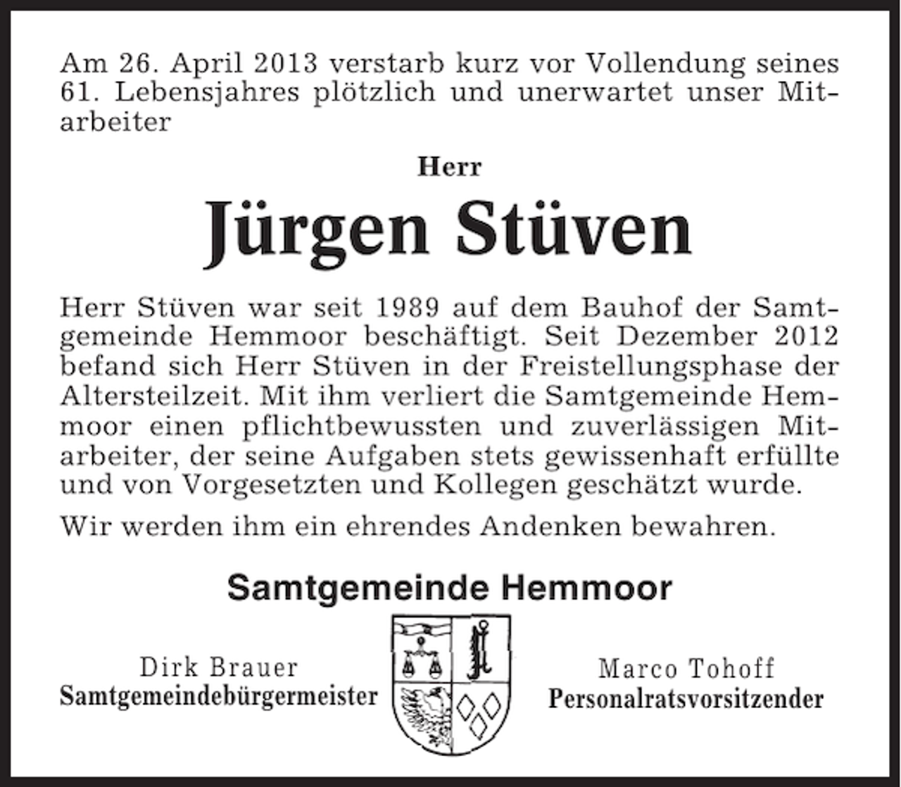 <p>Am 26. April 2013 verstarb kurz vor Vollendung seines<br />61. Lebensjahres plötzlich und unerwartet unser Mitarbeiter<br />Herr</p><p>Jürgen Stüven<br />Herr Stüven war seit 1989 auf dem Bauhof der Samtgemeinde Hemmoor beschäftigt. Seit Dezember 2012<br />befand sich Herr Stüven in der Freistellungsphase der<br />Altersteilzeit. Mit ihm verliert die Samtgemeinde Hemmoor einen pflichtbewussten und zuverlässigen Mitarbeiter, der seine Aufgaben stets gewissenhaft erfüllte<br />und von Vorgesetzten und Kollegen geschätzt wurde.<br />Wir werden ihm ein ehrendes Andenken bewahren.</p><p>Samtgemeinde Hemmoor<br />Dirk Brauer<br />Samtgemeindebürgermeister</p><p>Marco Tohoff<br />Personalratsvorsitzender</p>