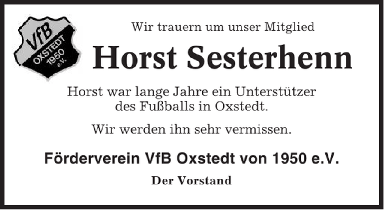<p>Wir trauern um unser Mitglied</p><p>Horst Sesterhenn<br />Horst war lange Jahre ein Unterstützer<br />des Fußballs in Oxstedt.<br />Wir werden ihn sehr vermissen.</p><p>Förderverein VfB Oxstedt von 1950 e.V.<br />Der Vorstand</p>