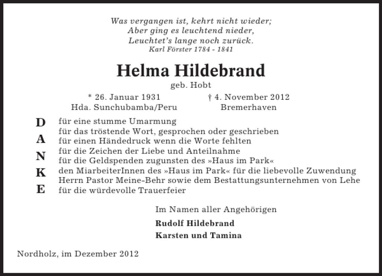 <p>Was vergangen ist, kehrt nicht wieder;<br />Aber ging es leuchtend nieder,<br />Leuchtet’s lange noch zurück.<br />Karl Förster 1784 - 1841</p><p>Helma Hildebrand<br />geb. Hobt<br />* 26. Januar 1931<br />† 4. November 2012<br />Hda. Sunchubamba/Peru<br />Bremerhaven</p><p>D<br />A<br />N<br />K<br />E</p><p>für eine stumme Umarmung<br />für das tröstende Wort, gesprochen oder geschrieben<br />für einen Händedruck wenn die Worte fehlten<br />für die Zeichen der Liebe und Anteilnahme<br />für die Geldspenden zugunsten des »Haus im Park«<br />den MiarbeiterInnen des »Haus im Park« für die liebevolle Zuwendung<br />Herrn Pastor Meine-Behr sowie dem Bestattungsunternehmen von Lehe<br />für die würdevolle Trauerfeier<br />Im Namen aller Angehörigen<br />Rudolf Hildebrand<br />Karsten und Tamina</p><p>Nordholz, im Dezember 2012</p>