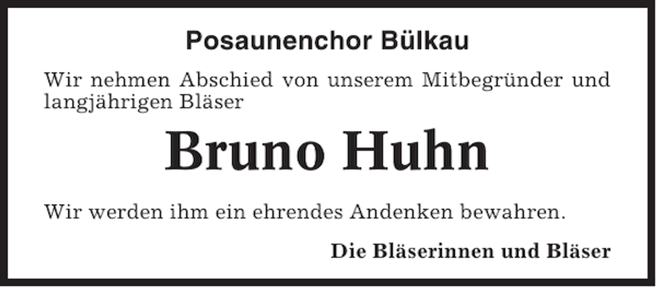 <p>Posaunenchor Bülkau<br />Wir nehmen Abschied von unserem Mitbegründer und<br />langjährigen Bläser</p><p>Bruno Huhn<br />Wir werden ihm ein ehrendes Andenken bewahren.<br />Die Bläserinnen und Bläser</p>