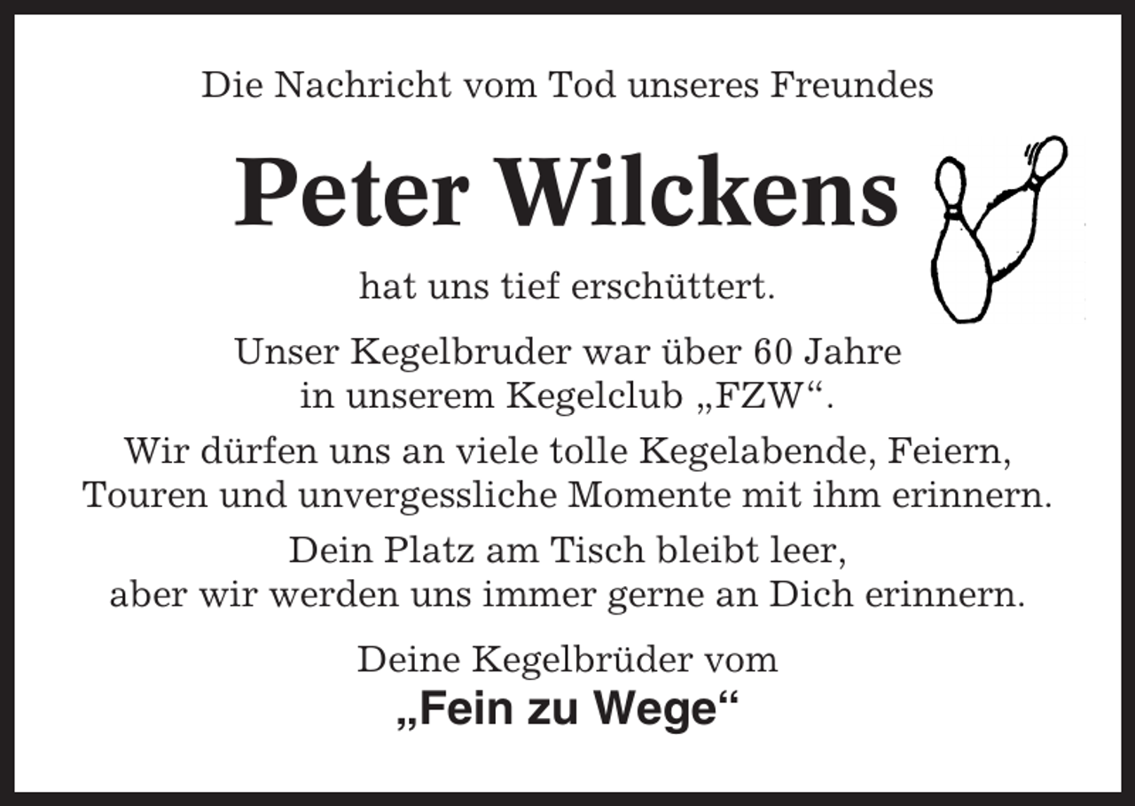 <p>Die Nachricht vom Tod unseres Freundes</p><p>Peter Wilckens<br />hat uns tief erschüttert.<br />Unser Kegelbruder war über 60 Jahre<br />in unserem Kegelclub „FZW“.<br />Wir dürfen uns an viele tolle Kegelabende, Feiern,<br />Touren und unvergessliche Momente mit ihm erinnern.<br />Dein Platz am Tisch bleibt leer,<br />aber wir werden uns immer gerne an Dich erinnern.<br />Deine Kegelbrüder vom</p><p>„Fein zu Wege“</p>