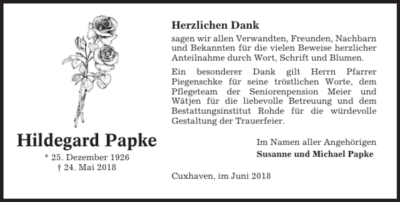 <p>Herzlichen Dank<br />sagen wir allen Verwandten, Freunden, Nachbarn<br />und Bekannten für die vielen Beweise herzlicher<br />Anteilnahme durch Wort, Schrift und Blumen.<br />Ein besonderer Dank gilt Herrn Pfarrer<br />Piegenschke für seine tröstlichen Worte, dem<br />Pflegeteam der Seniorenpension Meier und<br />Wätjen für die liebevolle Betreuung und dem<br />Bestattungsinstitut Rohde für die würdevolle<br />Gestaltung der Trauerfeier.</p><p>Hildegard Papke<br />* 25. Dezember 1926<br />† 24. Mai 2018</p><p>Im Namen aller Angehörigen<br />Susanne und Michael Papke<br />Cuxhaven, im Juni 2018</p>