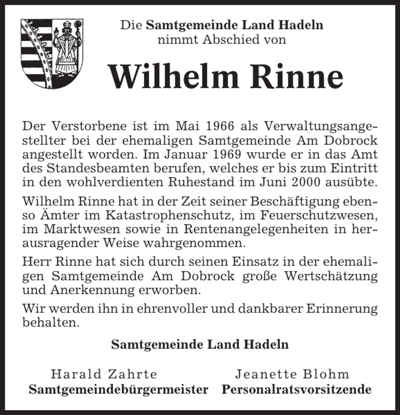 <p>Die Samtgemeinde Land Hadeln<br />nimmt Abschied von</p><p>Wilhelm Rinne<br />Der Verstorbene ist im Mai 1966 als Verwaltungsangestellter bei der ehemaligen Samtgemeinde Am Dobrock<br />angestellt worden. Im Januar 1969 wurde er in das Amt<br />des Standesbeamten berufen, welches er bis zum Eintritt<br />in den wohlverdienten Ruhestand im Juni 2000 ausübte.<br />Wilhelm Rinne hat in der Zeit seiner Beschäftigung ebenso Ämter im Katastrophenschutz, im Feuerschutzwesen,<br />im Marktwesen sowie in Rentenangelegenheiten in herausragender Weise wahrgenommen.<br />Herr Rinne hat sich durch seinen Einsatz in der ehemaligen Samtgemeinde Am Dobrock große Wertschätzung<br />und Anerkennung erworben.<br />Wir werden ihn in ehrenvoller und dankbarer Erinnerung<br />behalten.<br />Samtgemeinde Land Hadeln<br />Harald Zahrte<br />Samtgemeindebürgermeister</p><p>Jeanette Blohm<br />Personalratsvorsitzende</p>