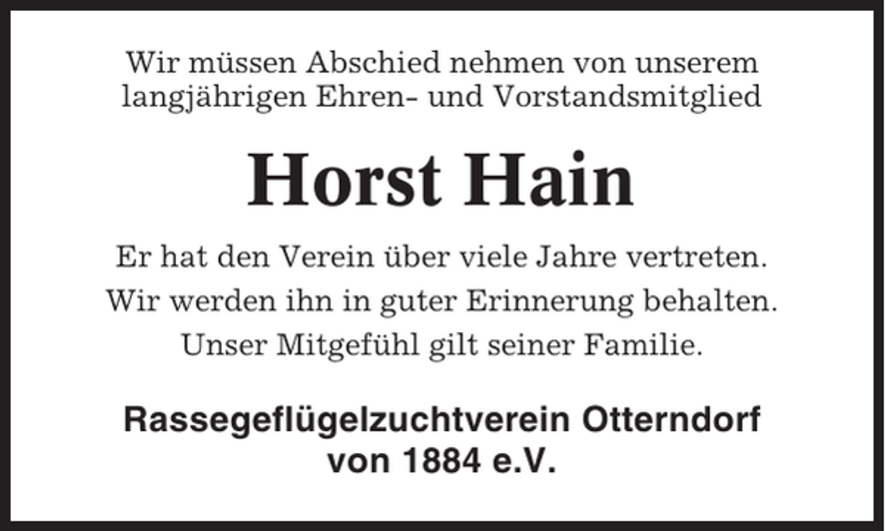 <p>Wir müssen Abschied nehmen von unserem<br />langjährigen Ehren- und Vorstandsmitglied</p><p>Horst Hain<br />Er hat den Verein über viele Jahre vertreten.<br />Wir werden ihn in guter Erinnerung behalten.<br />Unser Mitgefühl gilt seiner Familie.</p><p>Rassegeflügelzuchtverein Otterndorf<br />von 1884 e.V.</p>