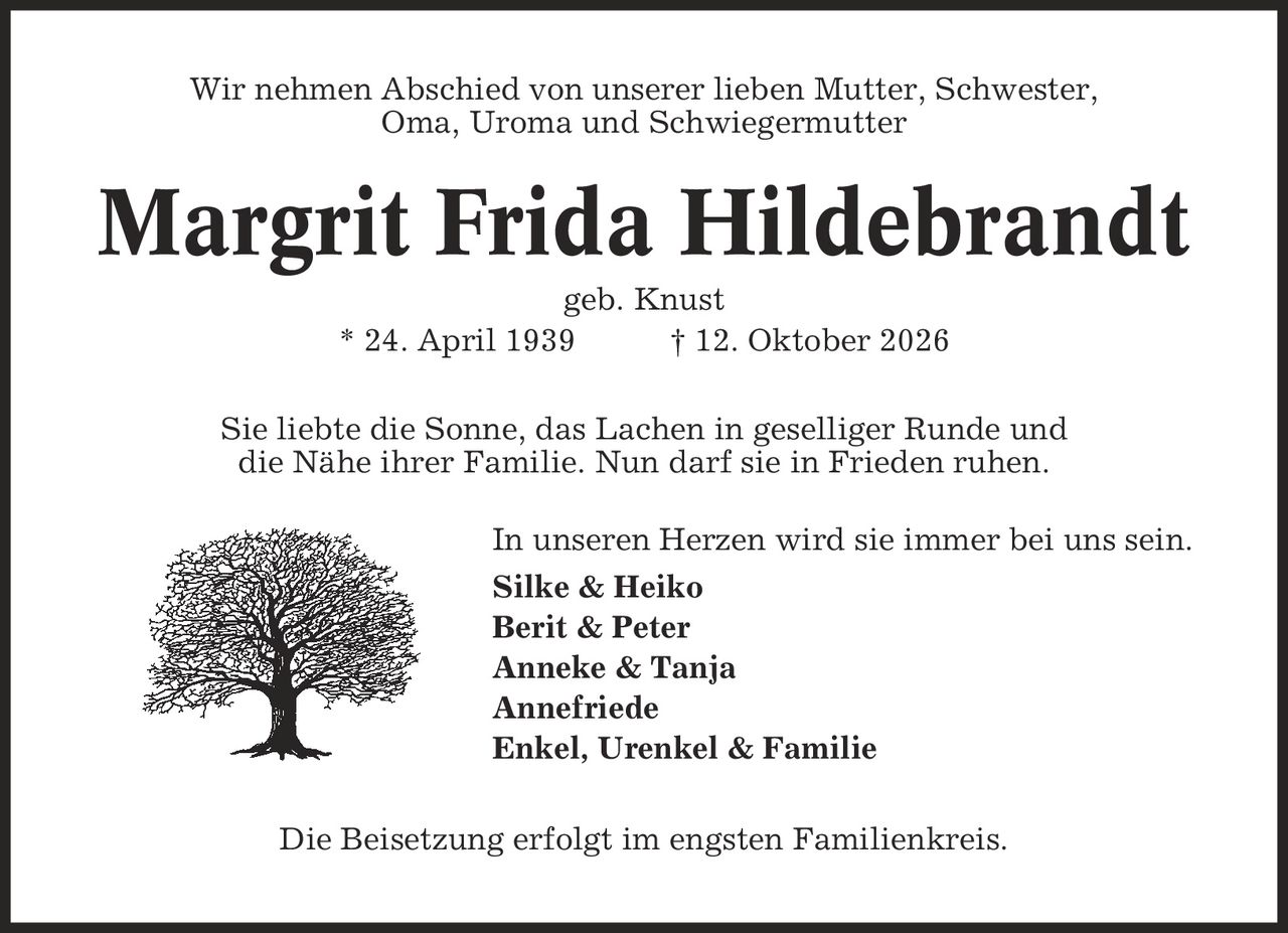 Wir nehmen Abschied von unserer lieben Mutter, Schwester, Oma, Uroma und Schwiegermutter Margrit Frida Hildebrandt geb. Knust * 24. April 1939 | 12. Oktober 2026 Sie liebte die Sonne, das Lachen in geselliger Runde und die Nähe ihrer Familie. Nun darf sie in Frieden ruhen. In unseren Herzen wird sie immer bei uns sein. Silke & Heiko Berit & Peter Anneke & Tanja Annefriede Enkel, Urenkel & Familie Die Beisetzung erfolgt im engsten Familienkreis.
