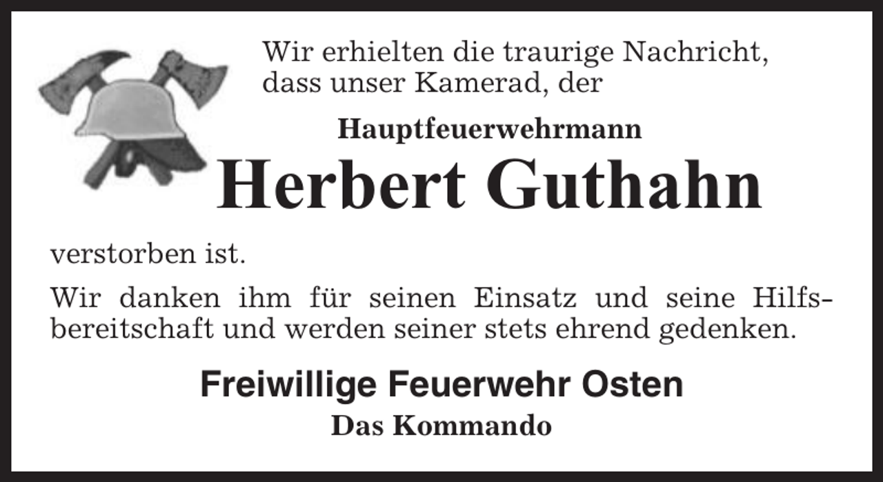 <p>Wir erhielten die traurige Nachricht,<br />dass unser Kamerad, der<br />Hauptfeuerwehrmann</p><p>Herbert Guthahn<br />verstorben ist.<br />Wir danken ihm für seinen Einsatz und seine Hilfsbereitschaft und werden seiner stets ehrend gedenken.</p><p>Freiwillige Feuerwehr Osten<br />Das Kommando</p>