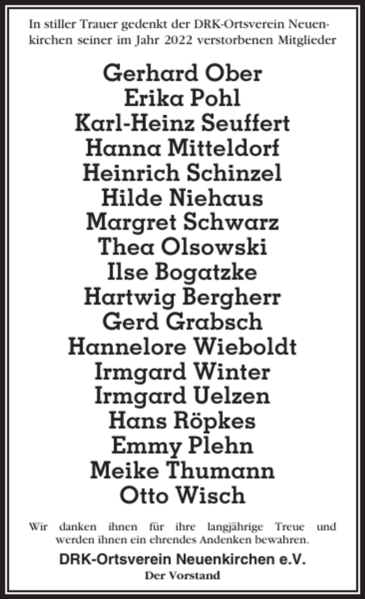 <p>In stiller Trauer gedenkt der DRK-Ortsverein Neuenkirchen seiner im Jahr 2022 verstorbenen Mitglieder</p><p>Gerhard Ober<br />Erika Pohl<br />Karl-Heinz Seuffert<br />Hanna Mitteldorf<br />Heinrich Schinzel<br />Hilde Niehaus<br />Margret Schwarz<br />Thea Olsowski<br />Ilse Bogatzke<br />Hartwig Bergherr<br />Gerd Grabsch<br />Hannelore Wieboldt<br />Irmgard Winter<br />Irmgard Uelzen<br />Hans Röpkes<br />Emmy Plehn<br />Meike Thumann<br />Otto Wisch<br />Wir danken ihnen für ihre langjährige Treue und<br />werden ihnen ein ehrendes Andenken bewahren.</p><p>DRK-Ortsverein Neuenkirchen e.V.<br />Der Vorstand</p>