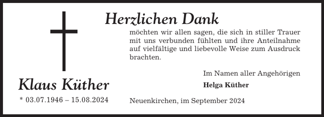 <p>Herzlichen Dank<br />möchten wir allen sagen, die sich in stiller Trauer<br />mit uns verbunden fühlten und ihre Anteilnahme<br />auf vielfältige und liebevolle Weise zum Ausdruck<br />brachten.<br />Im Namen aller Angehörigen</p><p>Klaus Küther<br />* 03.07.1946 – 15.08.2024</p><p>Helga Küther<br />Neuenkirchen, im September 2024</p>