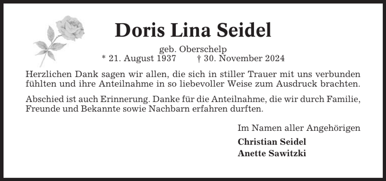 <p>Doris Lina Seidel<br />geb. Oberschelp<br />* 21. August 1937<br />† 30. November 2024<br />Herzlichen Dank sagen wir allen, die sich in stiller Trauer mit uns verbunden<br />fühlten und ihre Anteilnahme in so liebevoller Weise zum Ausdruck brachten.<br />Abschied ist auch Erinnerung. Danke für die Anteilnahme, die wir durch Familie,<br />Freunde und Bekannte sowie Nachbarn erfahren durften.<br />Im Namen aller Angehörigen<br />Christian Seidel<br />Anette Sawitzki</p>