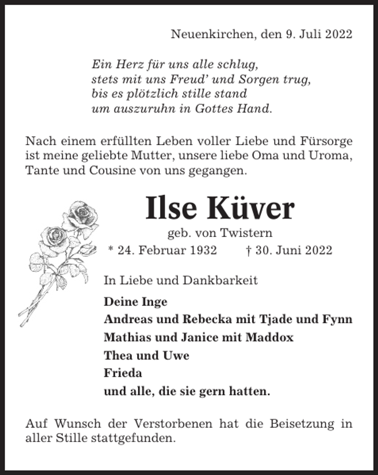<p>Neuenkirchen, den 9. Juli 2022<br />Ein Herz für uns alle schlug,<br />stets mit uns Freud’ und Sorgen trug,<br />bis es plötzlich stille stand<br />um auszuruhn in Gottes Hand.<br />Nach einem erfüllten Leben voller Liebe und Fürsorge<br />ist meine geliebte Mutter, unsere liebe Oma und Uroma,<br />Tante und Cousine von uns gegangen.</p><p>Ilse Küver<br />geb. von Twistern<br />* 24. Februar 1932<br />† 30. Juni 2022<br />In Liebe und Dankbarkeit<br />Deine Inge<br />Andreas und Rebecka mit Tjade und Fynn<br />Mathias und Janice mit Maddox<br />Thea und Uwe<br />Frieda<br />und alle, die sie gern hatten.<br />Auf Wunsch der Verstorbenen hat die Beisetzung in<br />aller Stille stattgefunden.</p>