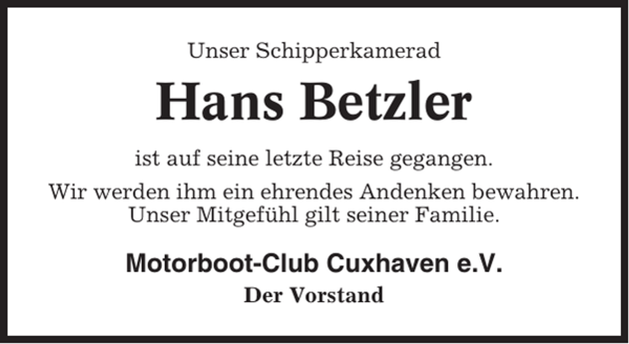 <p>Unser Schipperkamerad</p><p>Hans Betzler<br />ist auf seine letzte Reise gegangen.<br />Wir werden ihm ein ehrendes Andenken bewahren.<br />Unser Mitgefühl gilt seiner Familie.</p><p>Motorboot-Club Cuxhaven e.V.<br />Der Vorstand</p>